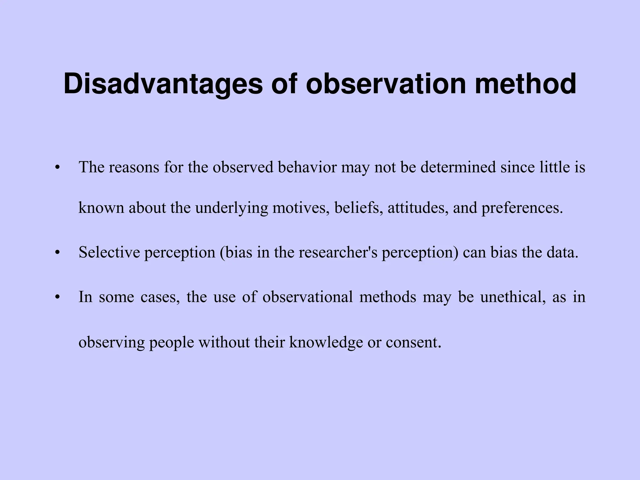 Disadvantages of observation method
• The reasons for the observed behavior may not be determined since little is
known about the underlying motives, beliefs, attitudes, and preferences.
• Selective perception (bias in the researcher's perception) can bias the data.
• In some cases, the use of observational methods may be unethical, as in
observing people without their knowledge or consent.
 