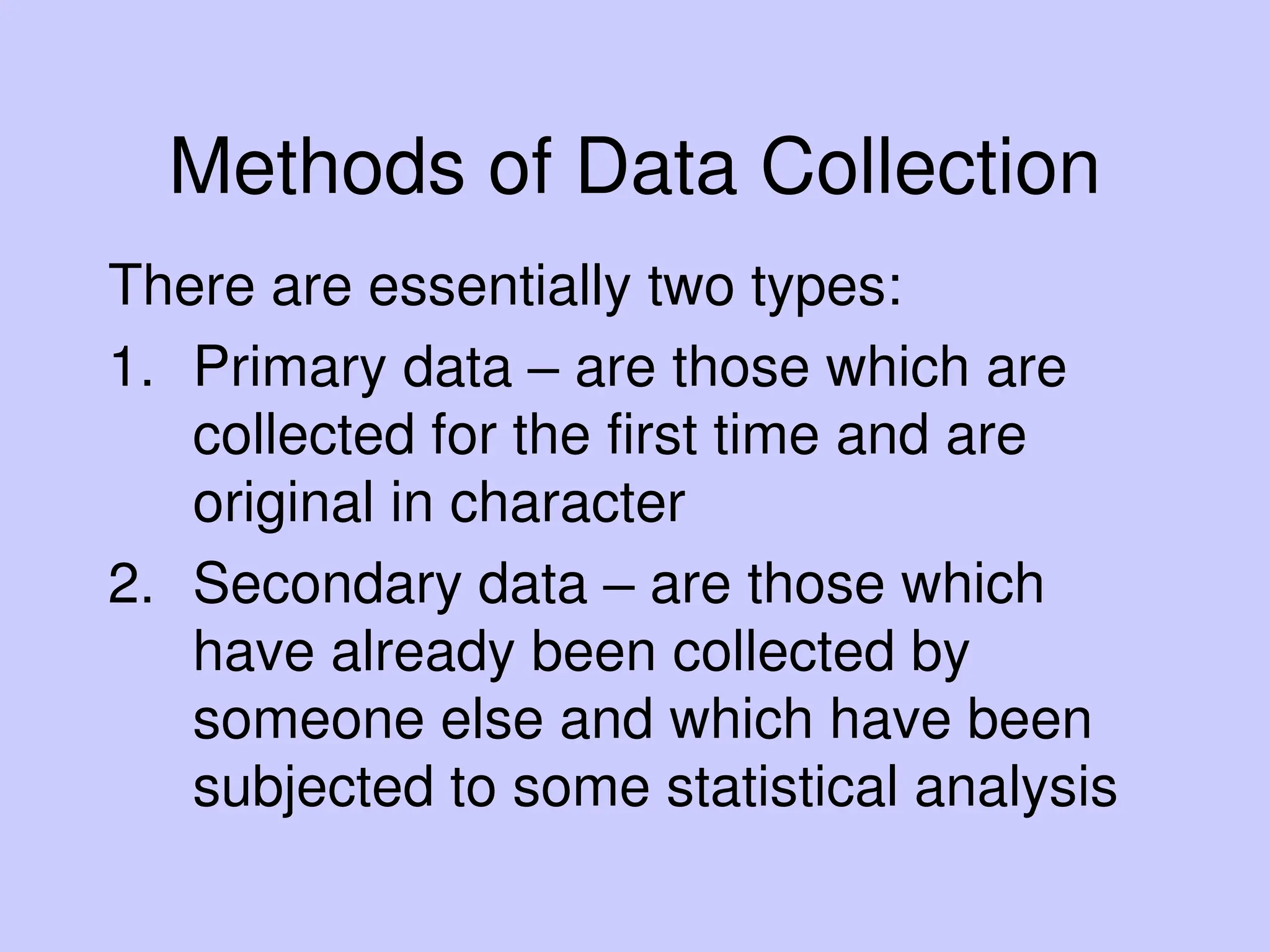 Methods of Data Collection
There are essentially two types:
1. Primary data – are those which are
collected for the first time and are
original in character
2. Secondary data – are those which
have already been collected by
someone else and which have been
subjected to some statistical analysis
 