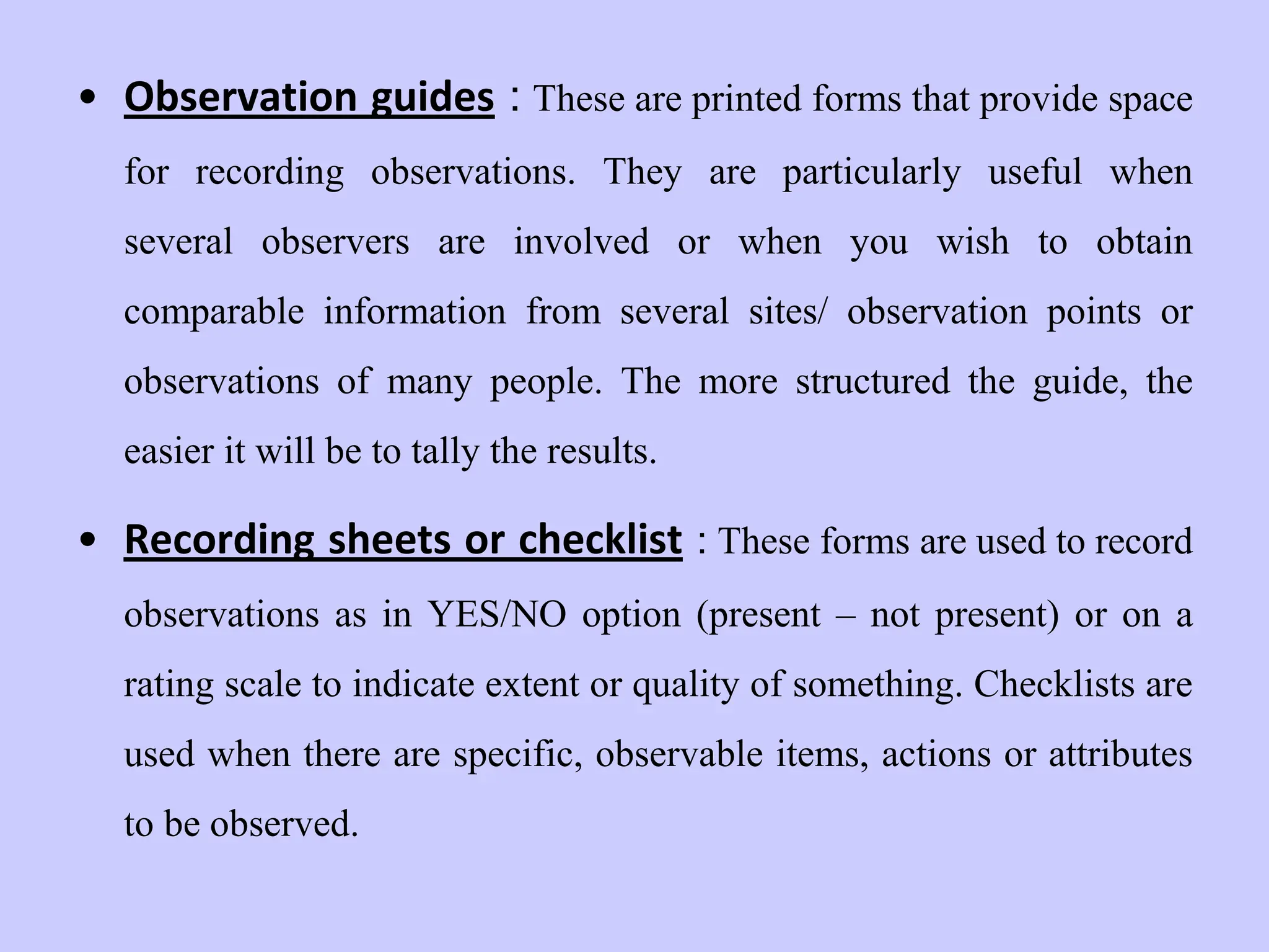 • Observation guides : These are printed forms that provide space
for recording observations. They are particularly useful when
several observers are involved or when you wish to obtain
comparable information from several sites/ observation points or
observations of many people. The more structured the guide, the
easier it will be to tally the results.
• Recording sheets or checklist : These forms are used to record
observations as in YES/NO option (present – not present) or on a
rating scale to indicate extent or quality of something. Checklists are
used when there are specific, observable items, actions or attributes
to be observed.
 