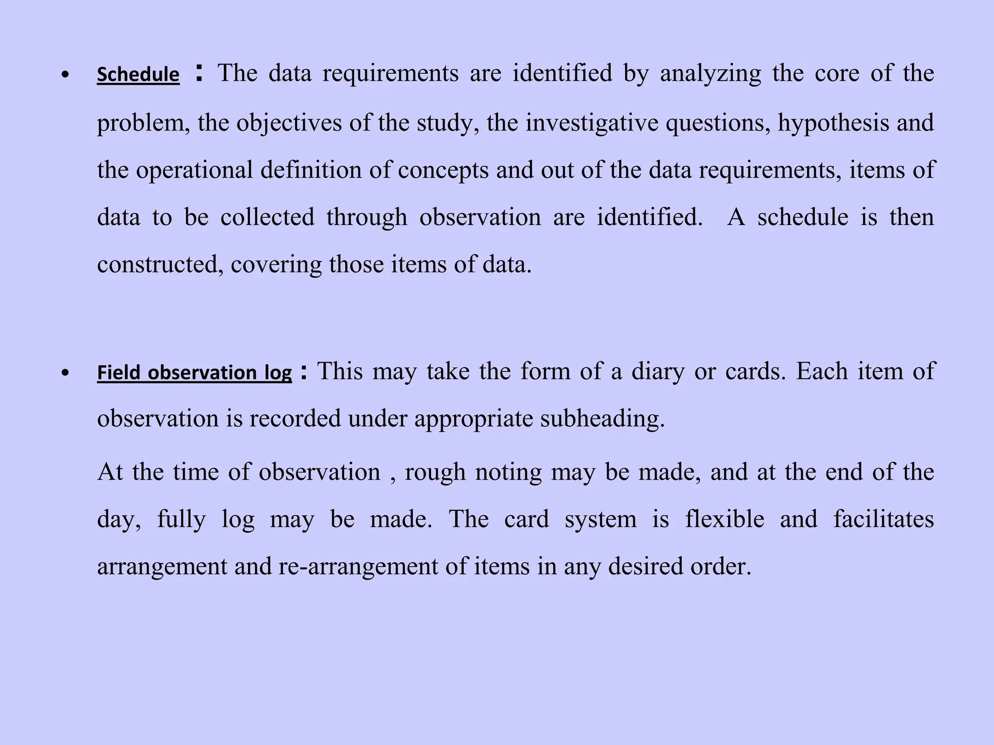 • Schedule : The data requirements are identified by analyzing the core of the
problem, the objectives of the study, the investigative questions, hypothesis and
the operational definition of concepts and out of the data requirements, items of
data to be collected through observation are identified. A schedule is then
constructed, covering those items of data.
• Field observation log : This may take the form of a diary or cards. Each item of
observation is recorded under appropriate subheading.
At the time of observation , rough noting may be made, and at the end of the
day, fully log may be made. The card system is flexible and facilitates
arrangement and re-arrangement of items in any desired order.
 