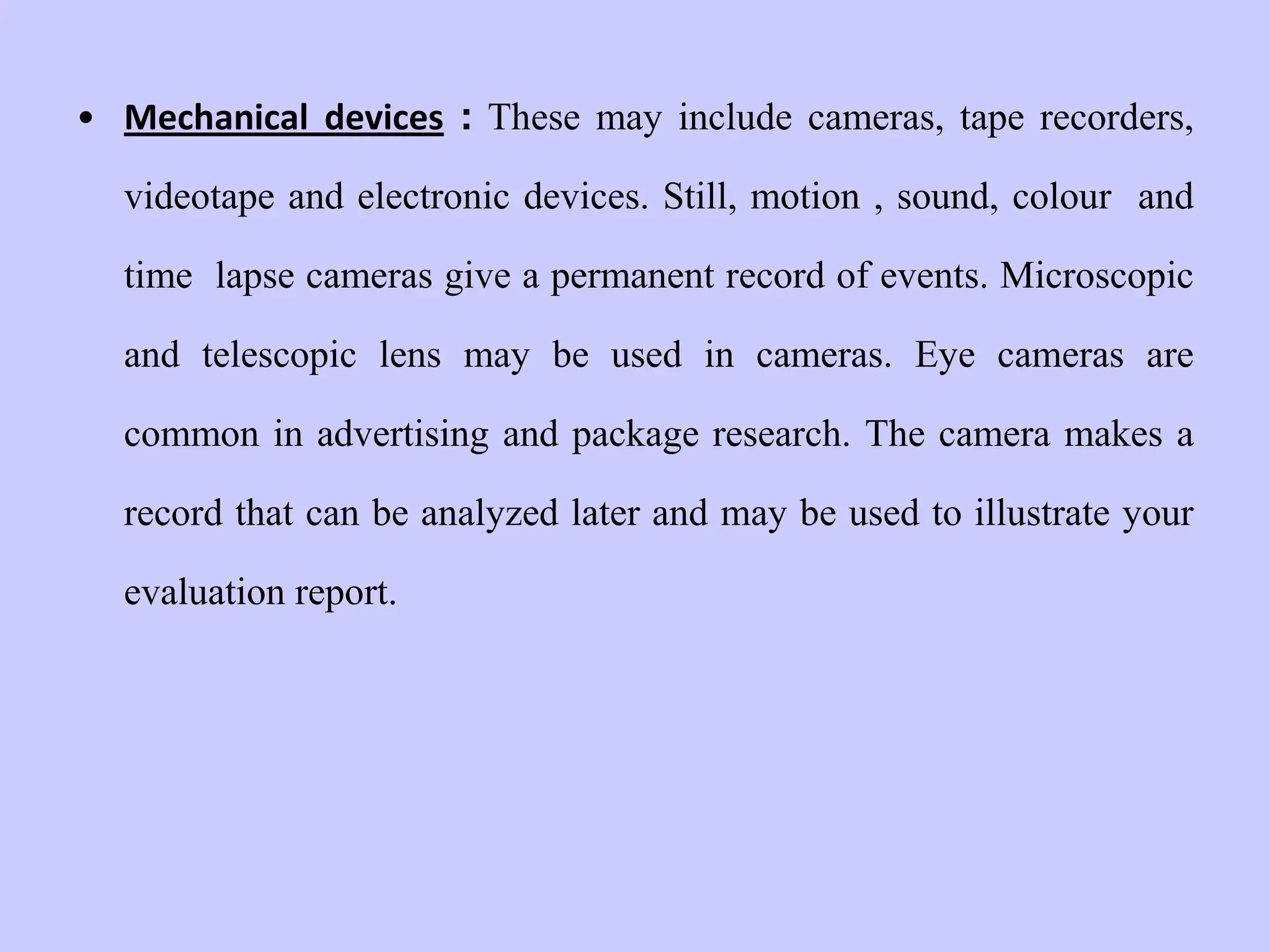 • Mechanical devices : These may include cameras, tape recorders,
videotape and electronic devices. Still, motion , sound, colour and
time lapse cameras give a permanent record of events. Microscopic
and telescopic lens may be used in cameras. Eye cameras are
common in advertising and package research. The camera makes a
record that can be analyzed later and may be used to illustrate your
evaluation report.
 