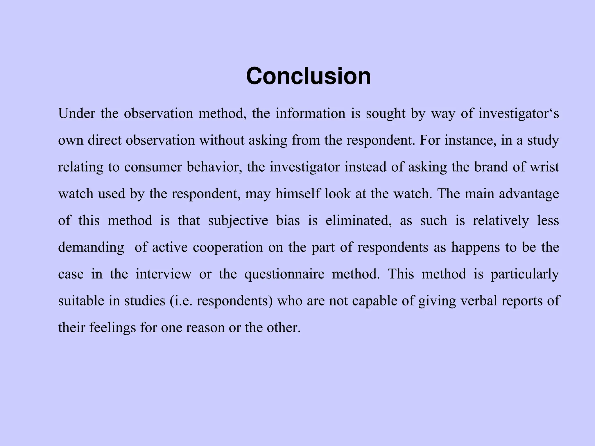 Conclusion
Under the observation method, the information is sought by way of investigator„s
own direct observation without asking from the respondent. For instance, in a study
relating to consumer behavior, the investigator instead of asking the brand of wrist
watch used by the respondent, may himself look at the watch. The main advantage
of this method is that subjective bias is eliminated, as such is relatively less
demanding of active cooperation on the part of respondents as happens to be the
case in the interview or the questionnaire method. This method is particularly
suitable in studies (i.e. respondents) who are not capable of giving verbal reports of
their feelings for one reason or the other.
 