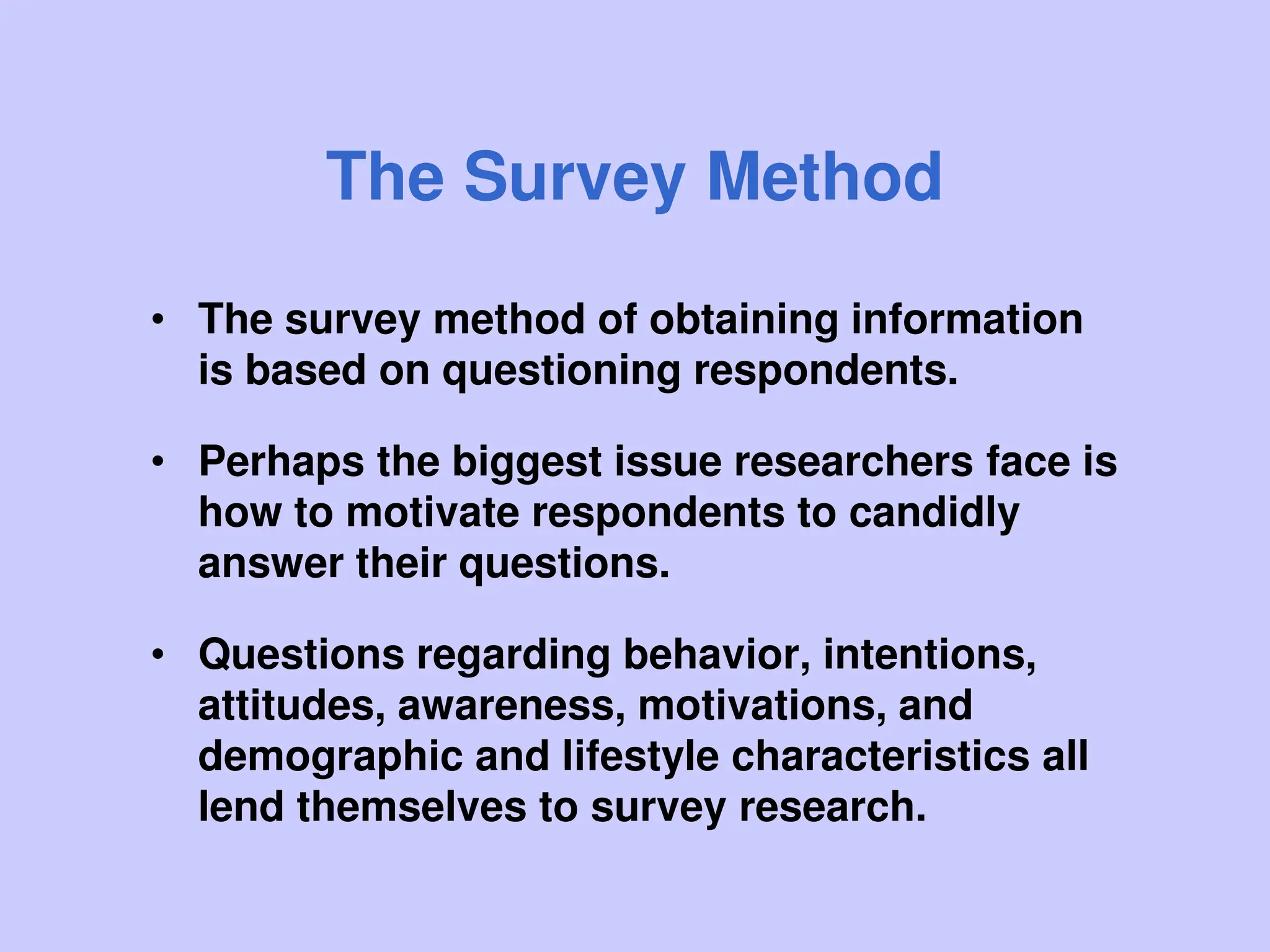 The Survey Method
• The survey method of obtaining information
is based on questioning respondents.
• Perhaps the biggest issue researchers face is
how to motivate respondents to candidly
answer their questions.
• Questions regarding behavior, intentions,
attitudes, awareness, motivations, and
demographic and lifestyle characteristics all
lend themselves to survey research.
 