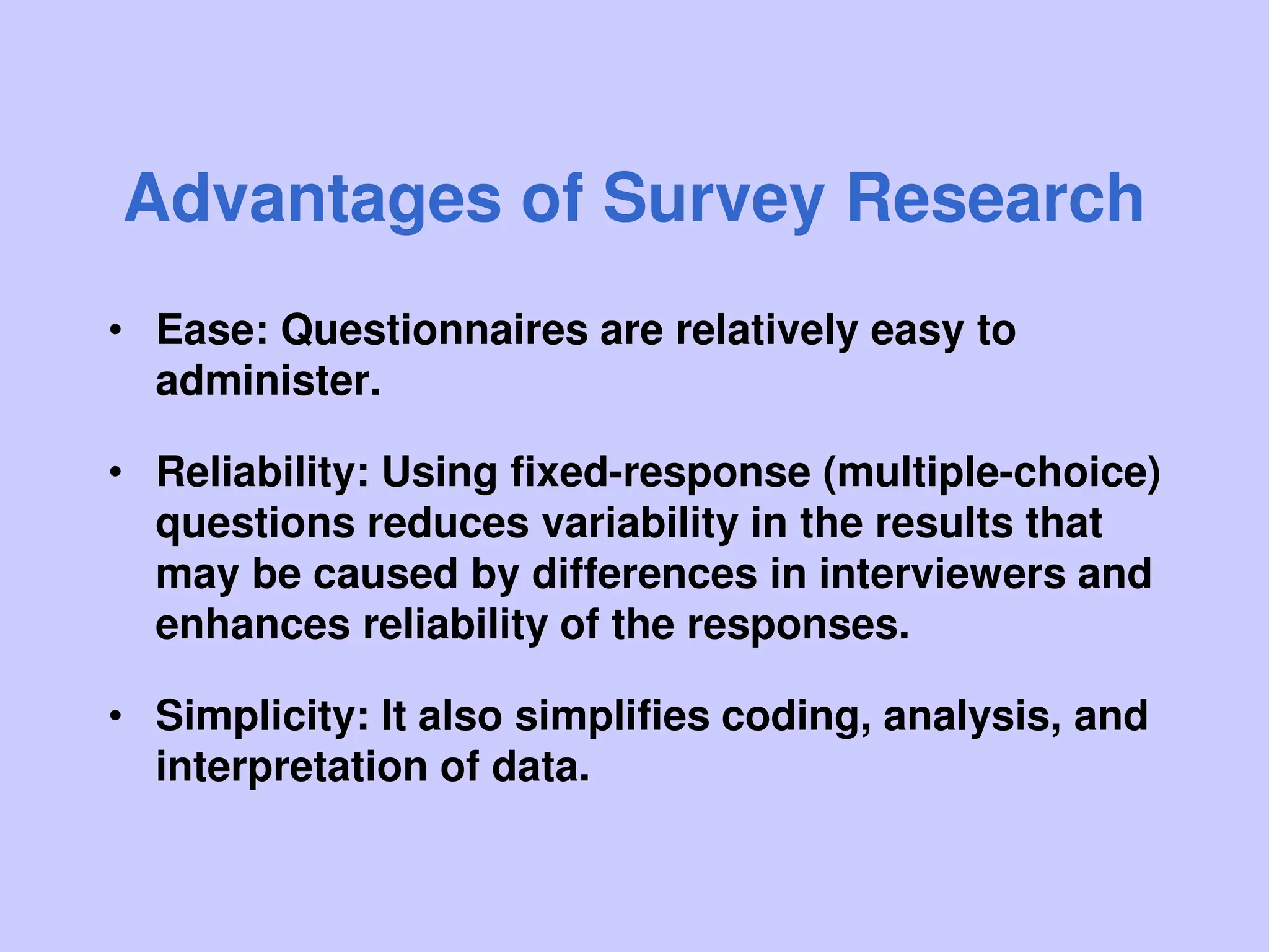 Advantages of Survey Research
• Ease: Questionnaires are relatively easy to
administer.
• Reliability: Using fixed-response (multiple-choice)
questions reduces variability in the results that
may be caused by differences in interviewers and
enhances reliability of the responses.
• Simplicity: It also simplifies coding, analysis, and
interpretation of data.
 