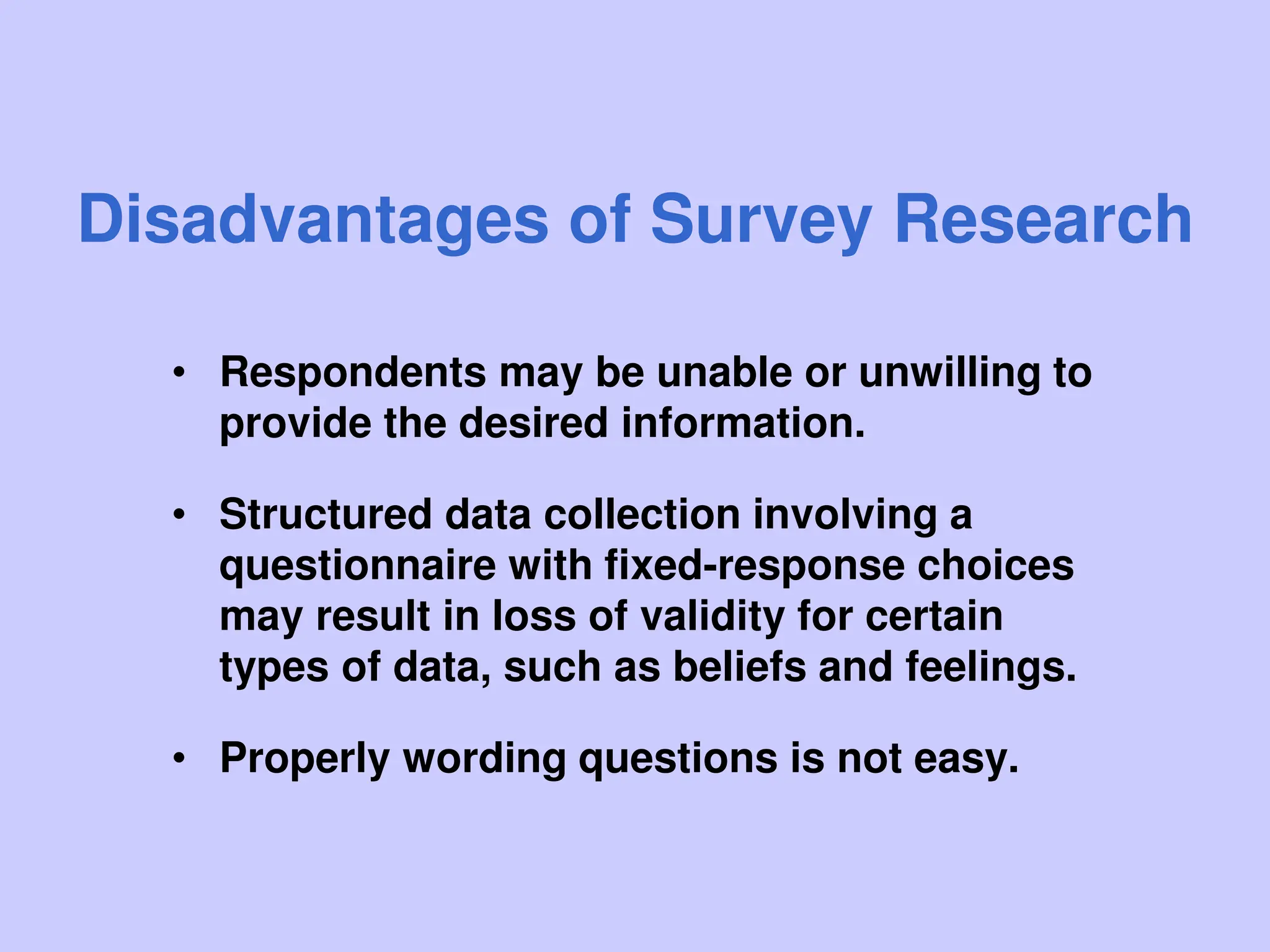 Disadvantages of Survey Research
• Respondents may be unable or unwilling to
provide the desired information.
• Structured data collection involving a
questionnaire with fixed-response choices
may result in loss of validity for certain
types of data, such as beliefs and feelings.
• Properly wording questions is not easy.
 