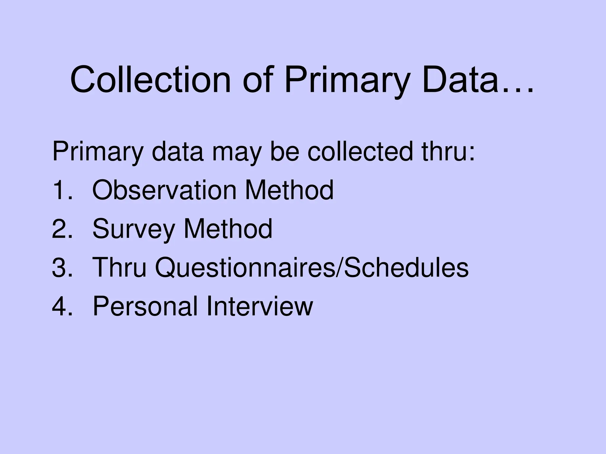 Collection of Primary Data…
Primary data may be collected thru:
1. Observation Method
2. Survey Method
3. Thru Questionnaires/Schedules
4. Personal Interview
 