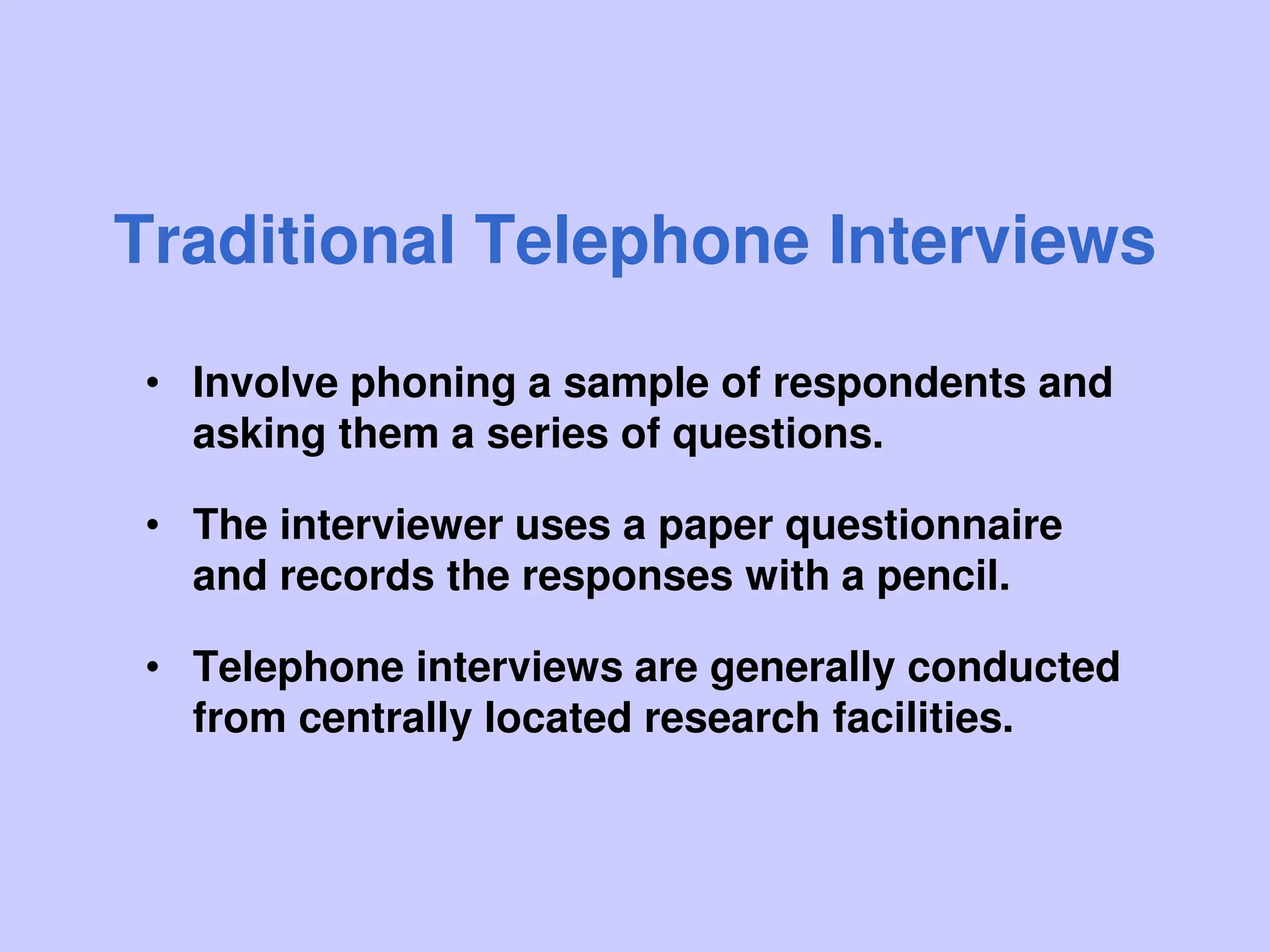 Traditional Telephone Interviews
• Involve phoning a sample of respondents and
asking them a series of questions.
• The interviewer uses a paper questionnaire
and records the responses with a pencil.
• Telephone interviews are generally conducted
from centrally located research facilities.
 