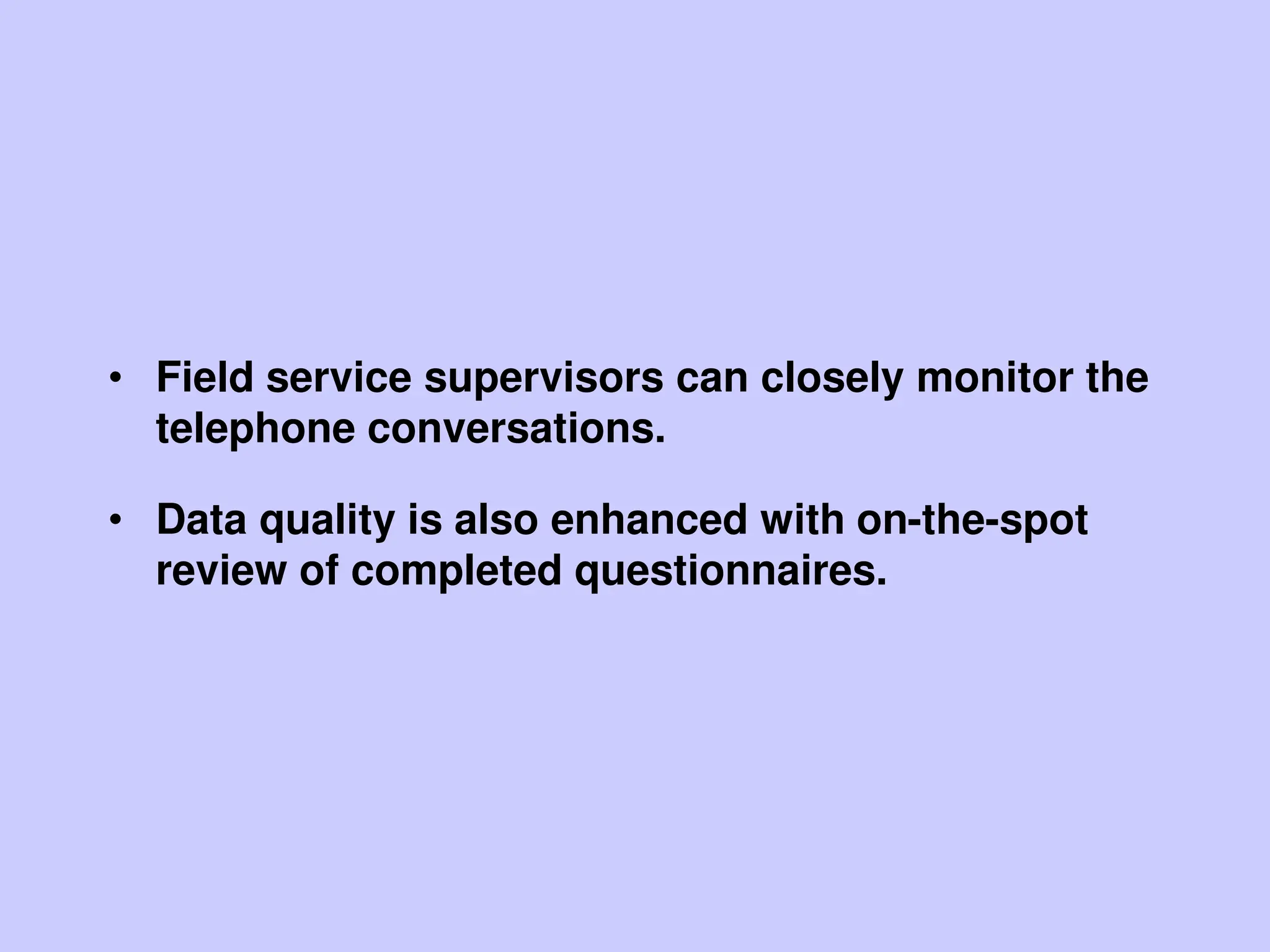• Field service supervisors can closely monitor the
telephone conversations.
• Data quality is also enhanced with on-the-spot
review of completed questionnaires.
 
