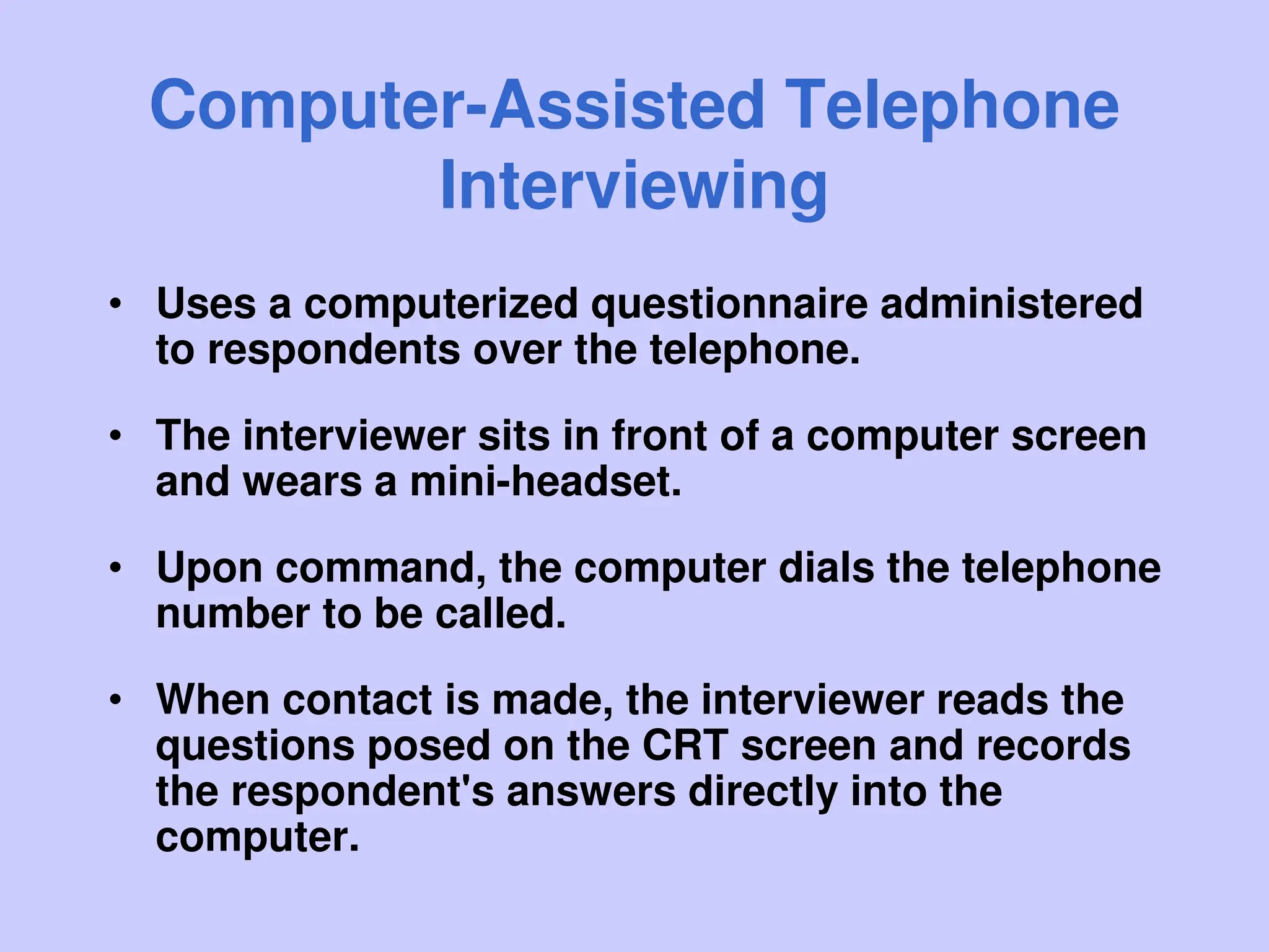 Computer-Assisted Telephone
Interviewing
• Uses a computerized questionnaire administered
to respondents over the telephone.
• The interviewer sits in front of a computer screen
and wears a mini-headset.
• Upon command, the computer dials the telephone
number to be called.
• When contact is made, the interviewer reads the
questions posed on the CRT screen and records
the respondent's answers directly into the
computer.
 