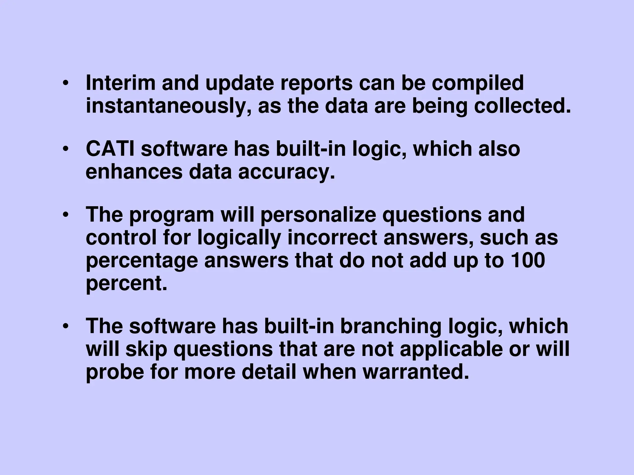 • Interim and update reports can be compiled
instantaneously, as the data are being collected.
• CATI software has built-in logic, which also
enhances data accuracy.
• The program will personalize questions and
control for logically incorrect answers, such as
percentage answers that do not add up to 100
percent.
• The software has built-in branching logic, which
will skip questions that are not applicable or will
probe for more detail when warranted.
 