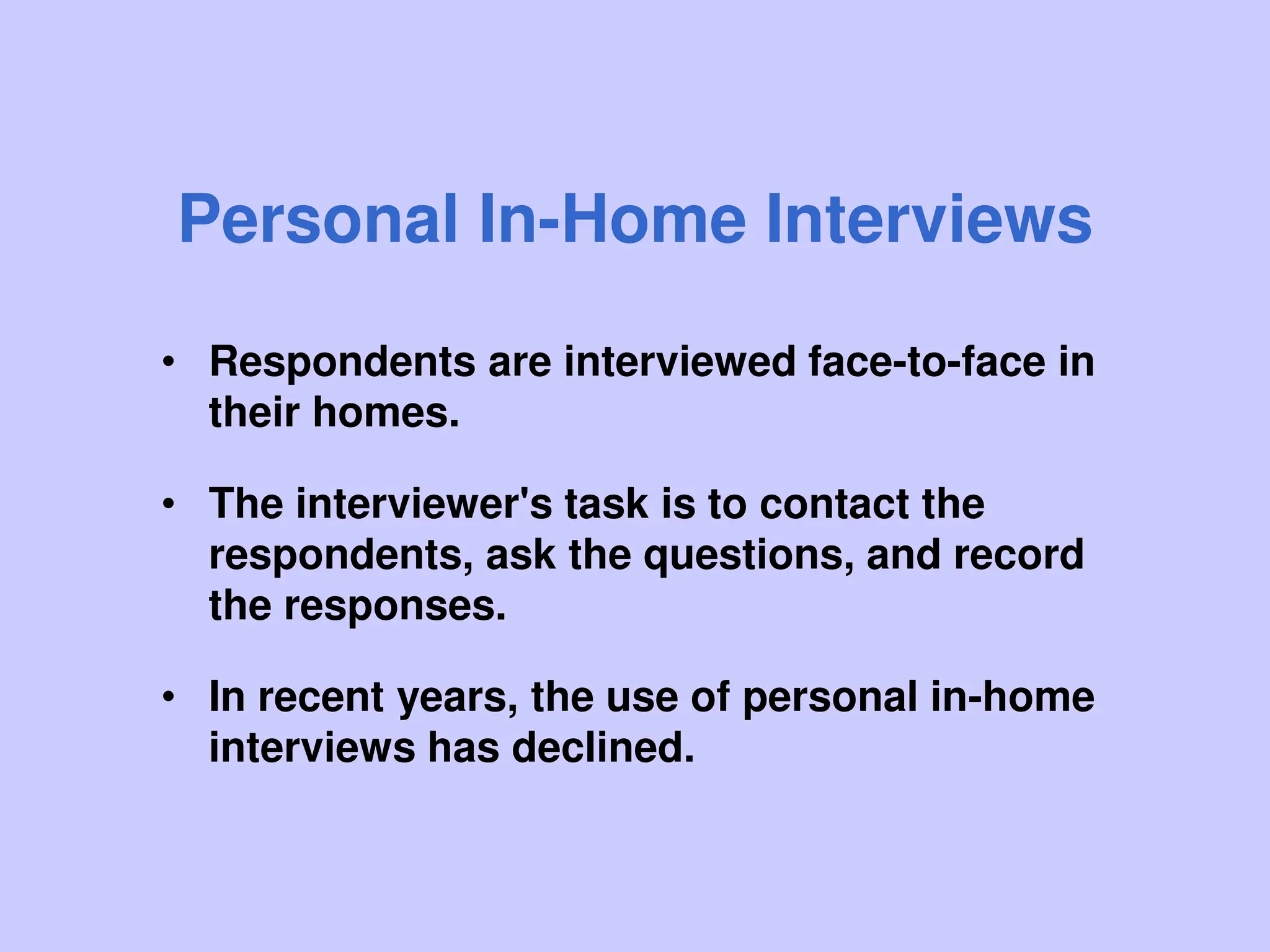 Personal In-Home Interviews
• Respondents are interviewed face-to-face in
their homes.
• The interviewer's task is to contact the
respondents, ask the questions, and record
the responses.
• In recent years, the use of personal in-home
interviews has declined.
 