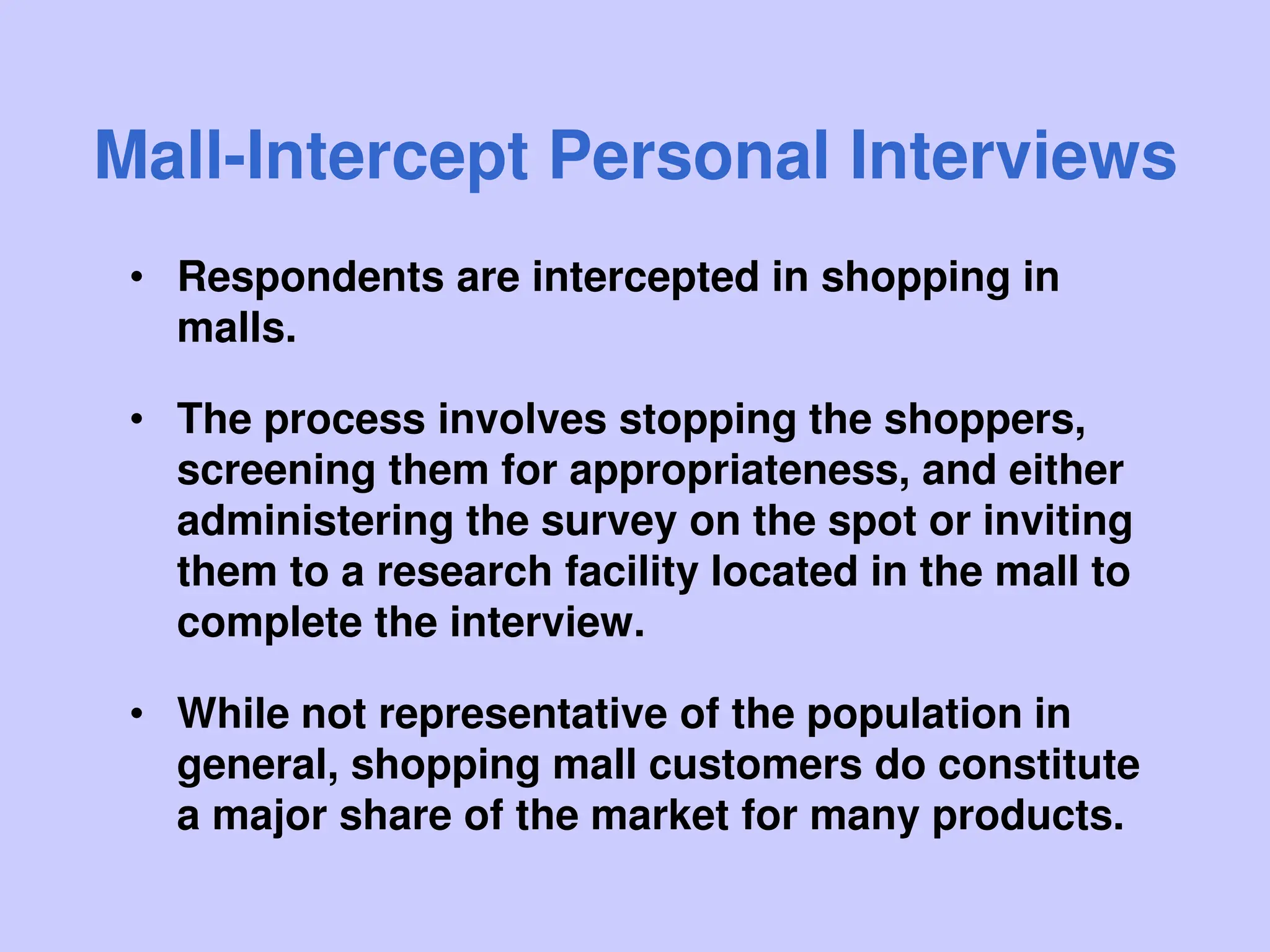 Mall-Intercept Personal Interviews
• Respondents are intercepted in shopping in
malls.
• The process involves stopping the shoppers,
screening them for appropriateness, and either
administering the survey on the spot or inviting
them to a research facility located in the mall to
complete the interview.
• While not representative of the population in
general, shopping mall customers do constitute
a major share of the market for many products.
 