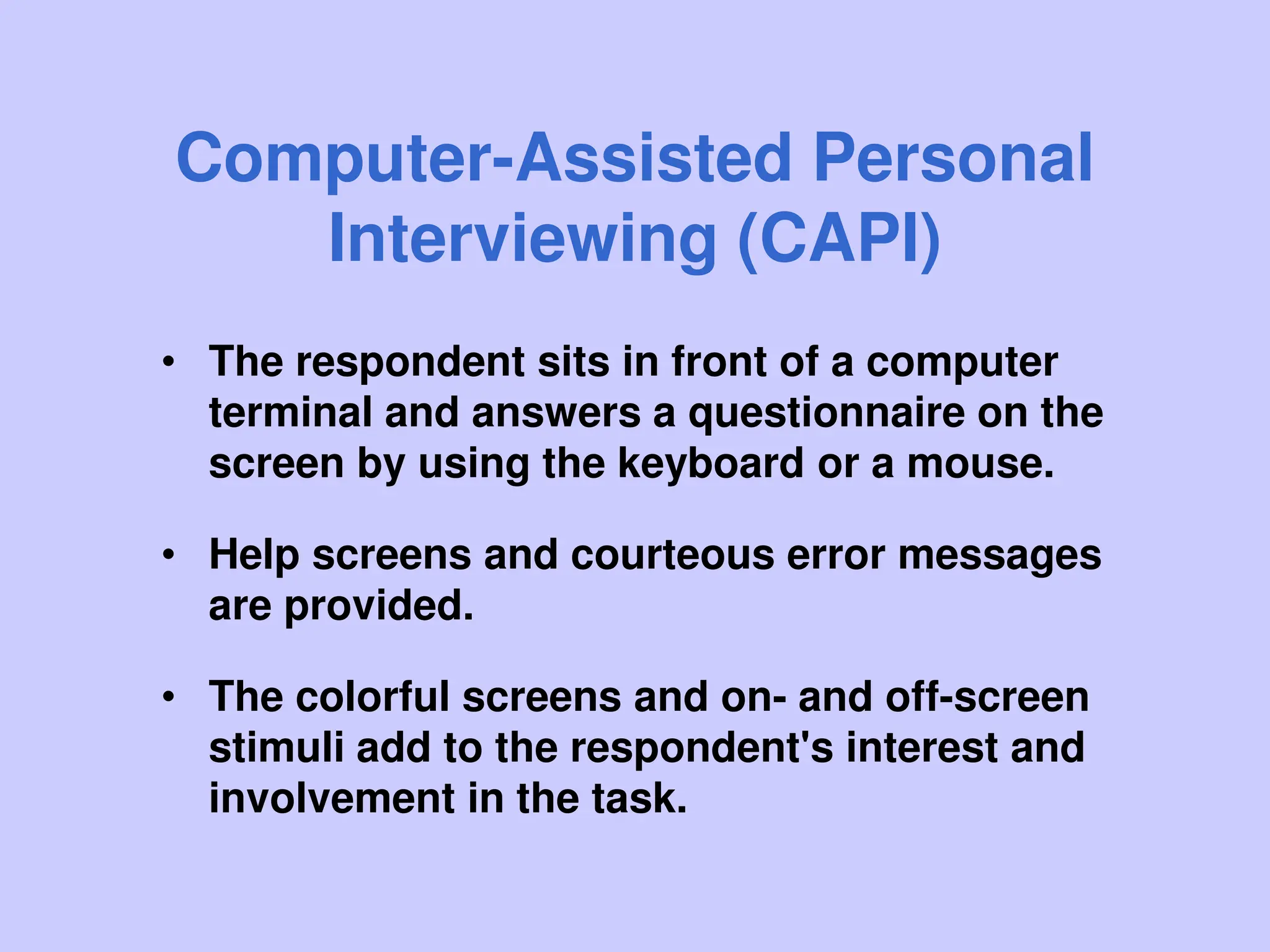 Computer-Assisted Personal
Interviewing (CAPI)
• The respondent sits in front of a computer
terminal and answers a questionnaire on the
screen by using the keyboard or a mouse.
• Help screens and courteous error messages
are provided.
• The colorful screens and on- and off-screen
stimuli add to the respondent's interest and
involvement in the task.
 
