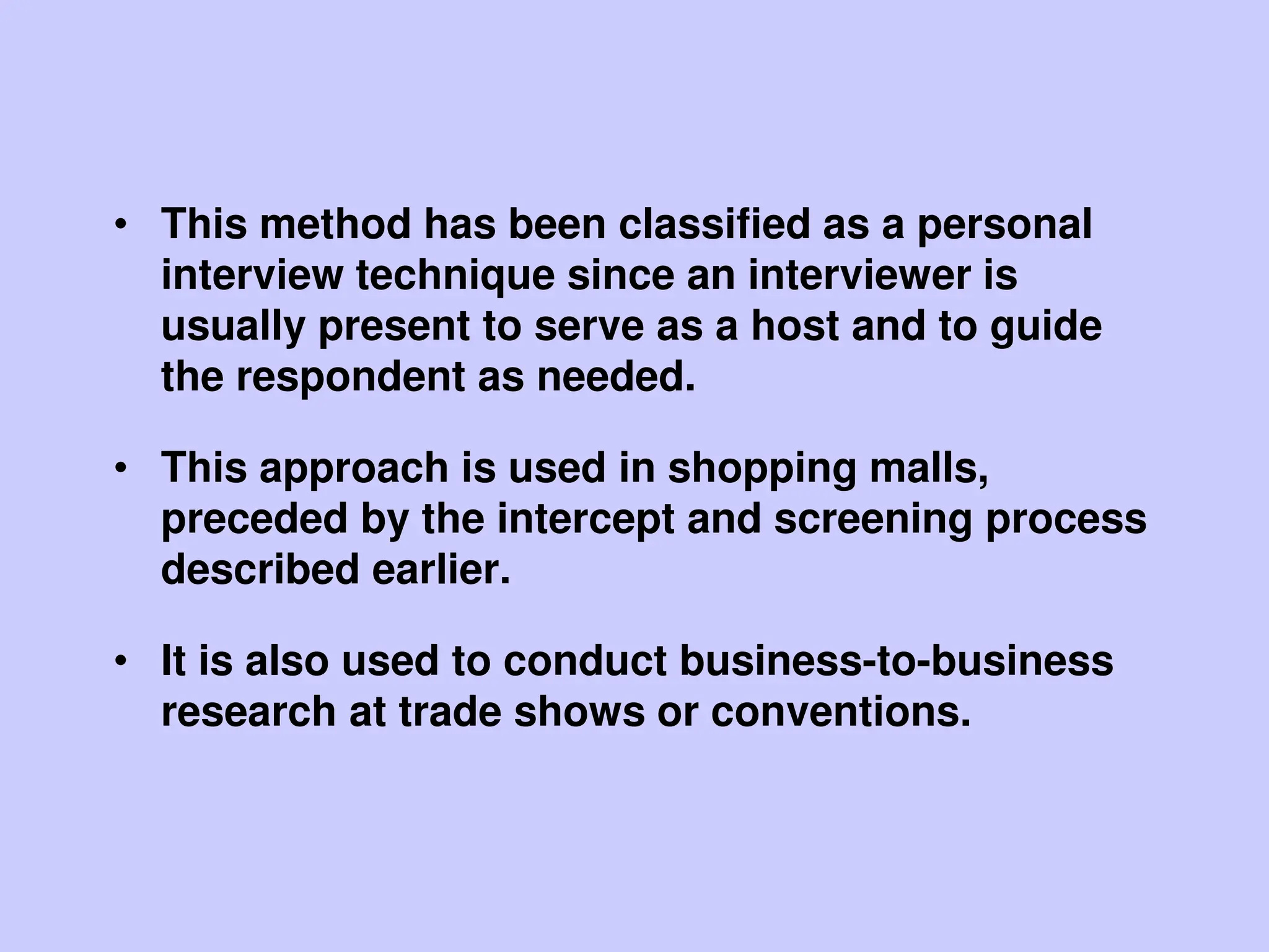 • This method has been classified as a personal
interview technique since an interviewer is
usually present to serve as a host and to guide
the respondent as needed.
• This approach is used in shopping malls,
preceded by the intercept and screening process
described earlier.
• It is also used to conduct business-to-business
research at trade shows or conventions.
 