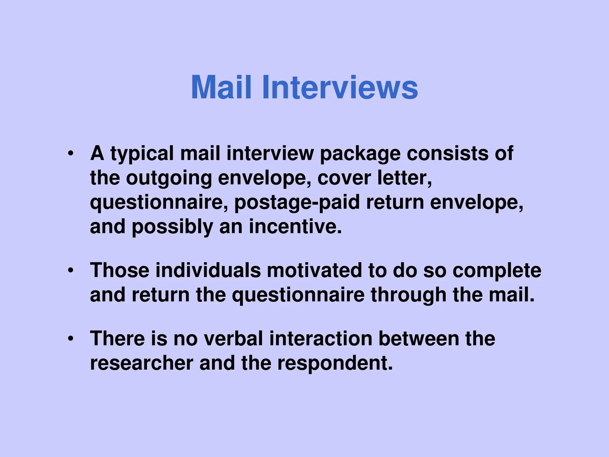 Mail Interviews
• A typical mail interview package consists of
the outgoing envelope, cover letter,
questionnaire, postage-paid return envelope,
and possibly an incentive.
• Those individuals motivated to do so complete
and return the questionnaire through the mail.
• There is no verbal interaction between the
researcher and the respondent.
 