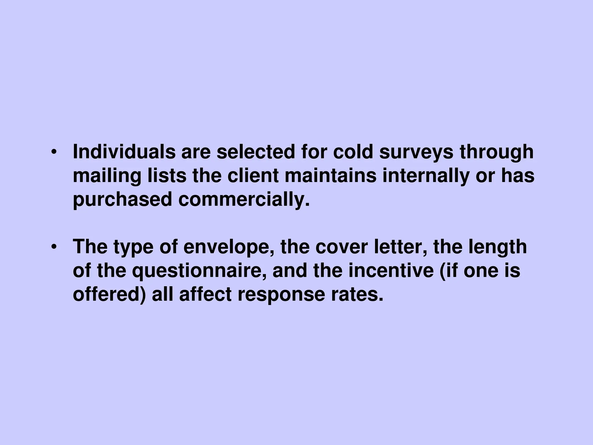 • Individuals are selected for cold surveys through
mailing lists the client maintains internally or has
purchased commercially.
• The type of envelope, the cover letter, the length
of the questionnaire, and the incentive (if one is
offered) all affect response rates.
 