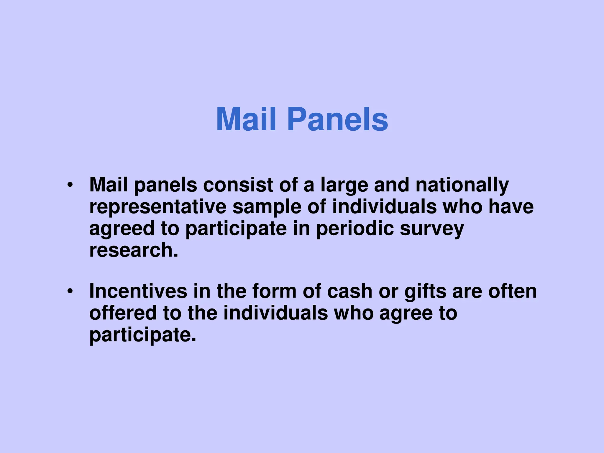Mail Panels
• Mail panels consist of a large and nationally
representative sample of individuals who have
agreed to participate in periodic survey
research.
• Incentives in the form of cash or gifts are often
offered to the individuals who agree to
participate.
 