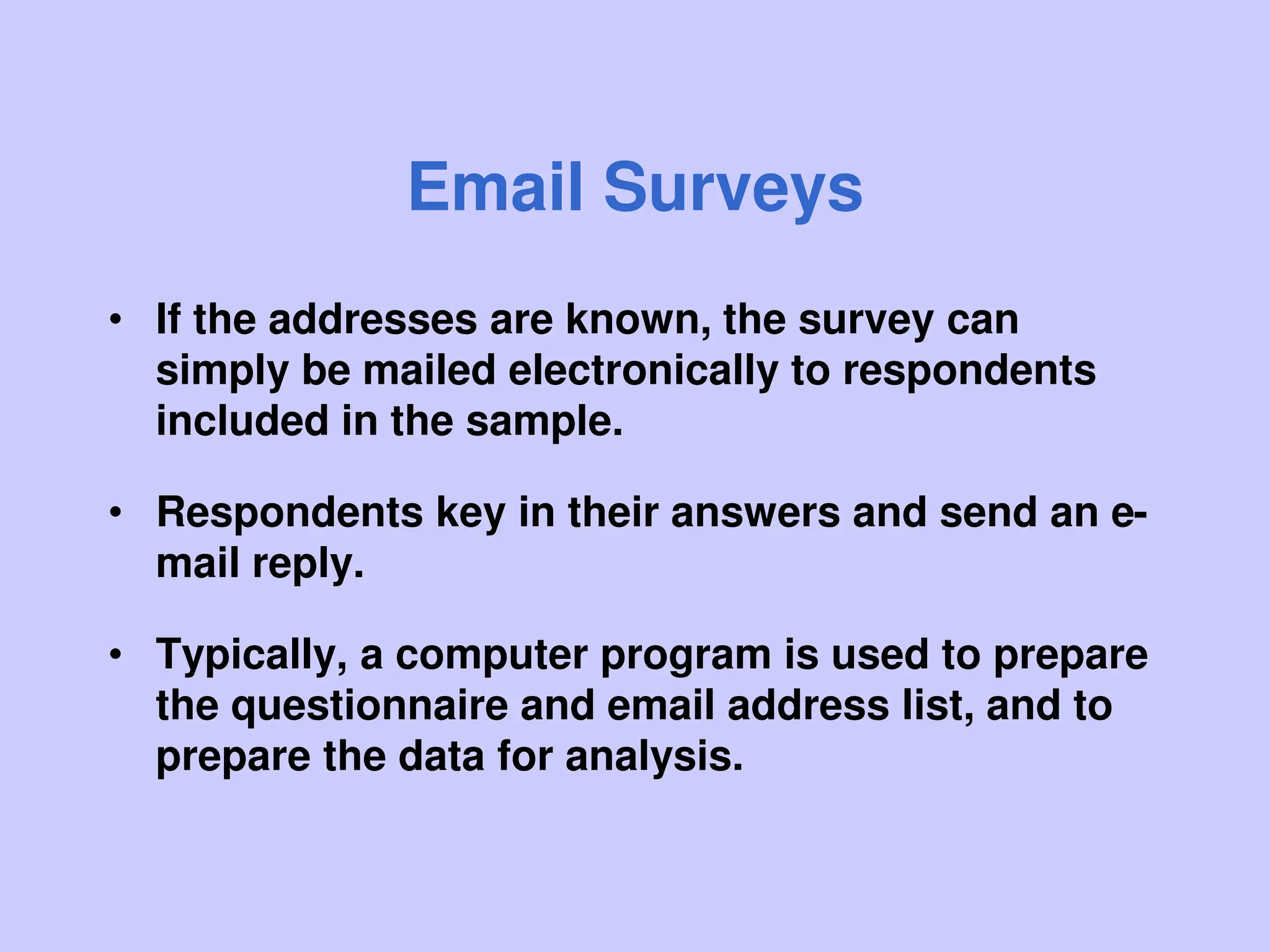 Email Surveys
• If the addresses are known, the survey can
simply be mailed electronically to respondents
included in the sample.
• Respondents key in their answers and send an e-
mail reply.
• Typically, a computer program is used to prepare
the questionnaire and email address list, and to
prepare the data for analysis.
 