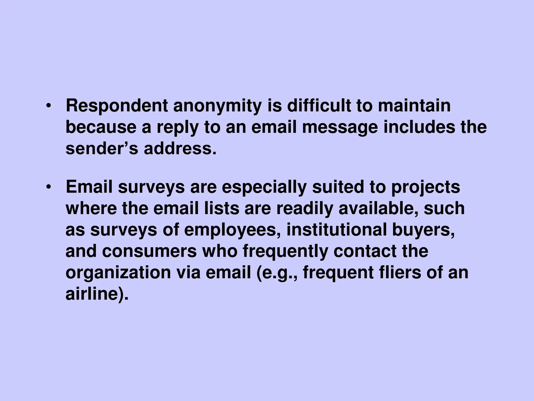 • Respondent anonymity is difficult to maintain
because a reply to an email message includes the
sender’s address.
• Email surveys are especially suited to projects
where the email lists are readily available, such
as surveys of employees, institutional buyers,
and consumers who frequently contact the
organization via email (e.g., frequent fliers of an
airline).
 