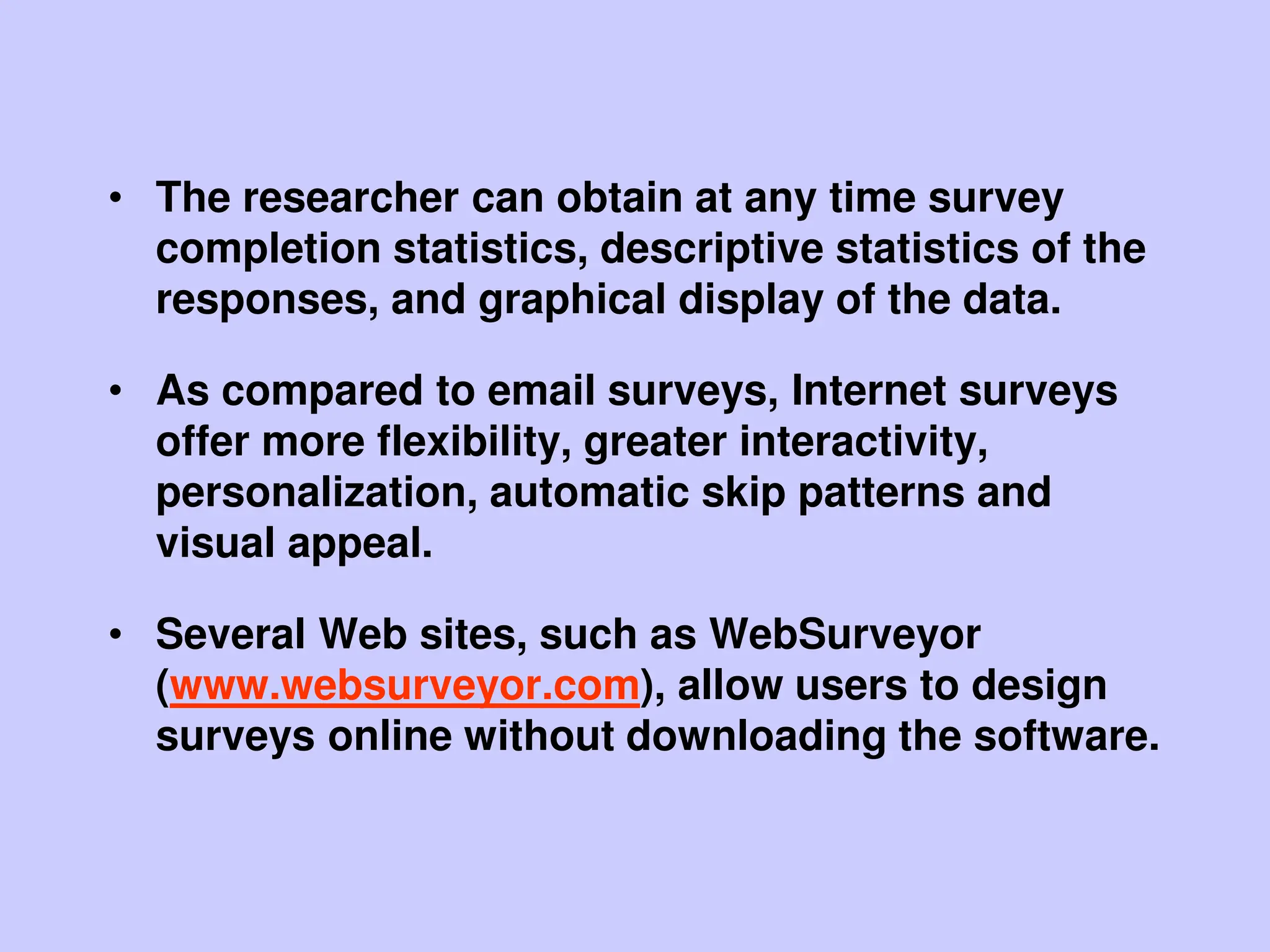 • The researcher can obtain at any time survey
completion statistics, descriptive statistics of the
responses, and graphical display of the data.
• As compared to email surveys, Internet surveys
offer more flexibility, greater interactivity,
personalization, automatic skip patterns and
visual appeal.
• Several Web sites, such as WebSurveyor
(www.websurveyor.com), allow users to design
surveys online without downloading the software.
 