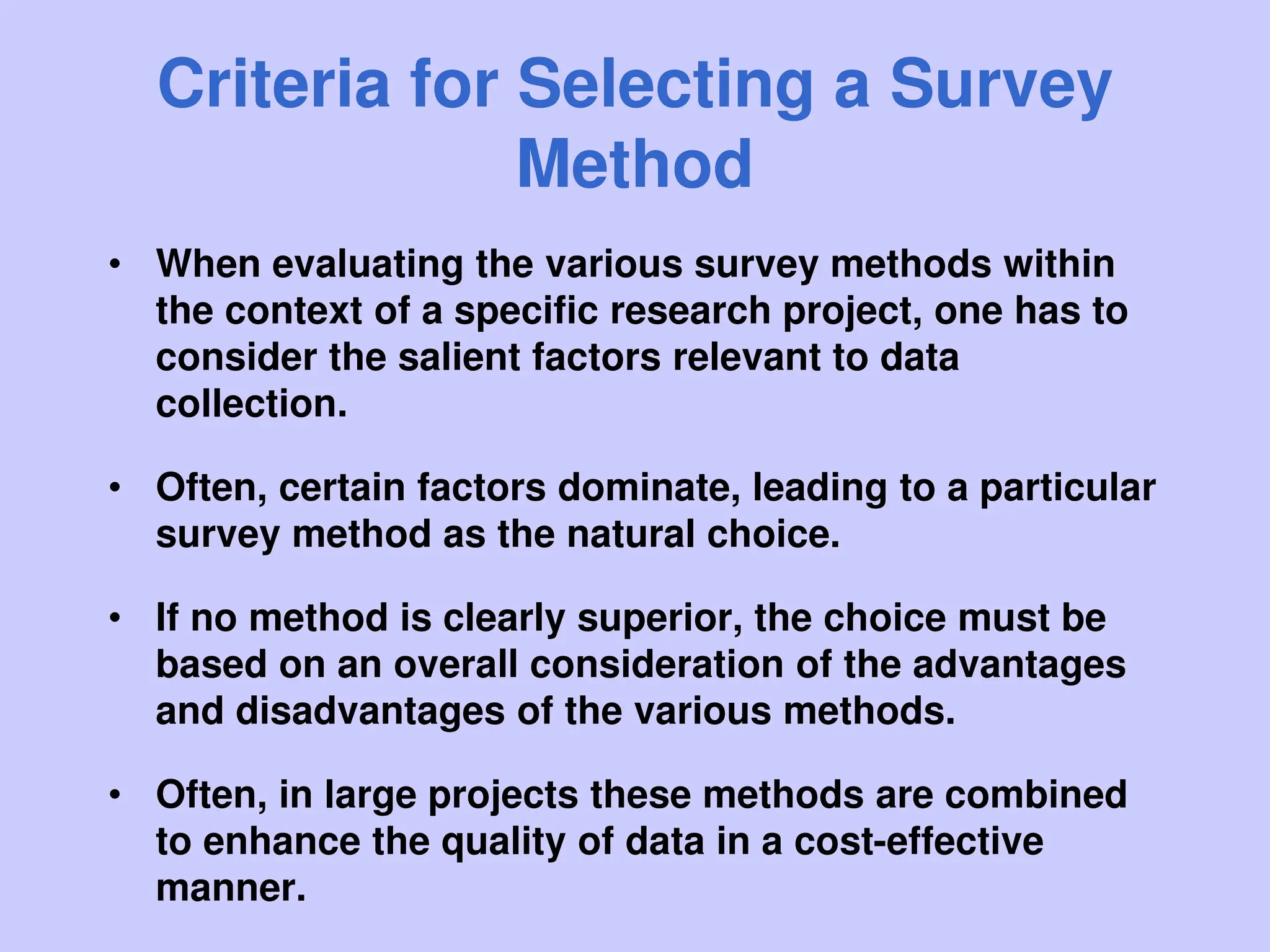 Criteria for Selecting a Survey
Method
• When evaluating the various survey methods within
the context of a specific research project, one has to
consider the salient factors relevant to data
collection.
• Often, certain factors dominate, leading to a particular
survey method as the natural choice.
• If no method is clearly superior, the choice must be
based on an overall consideration of the advantages
and disadvantages of the various methods.
• Often, in large projects these methods are combined
to enhance the quality of data in a cost-effective
manner.
 