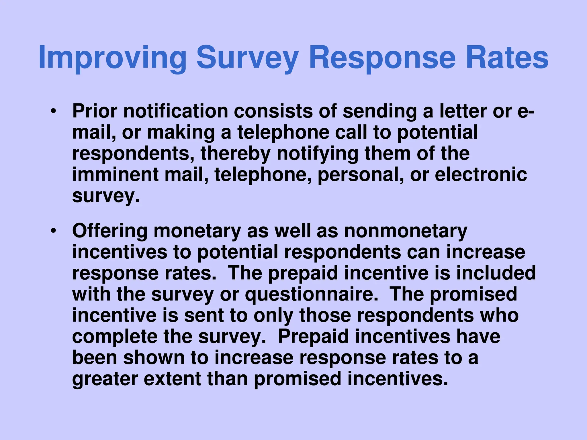 Improving Survey Response Rates
• Prior notification consists of sending a letter or e-
mail, or making a telephone call to potential
respondents, thereby notifying them of the
imminent mail, telephone, personal, or electronic
survey.
• Offering monetary as well as nonmonetary
incentives to potential respondents can increase
response rates. The prepaid incentive is included
with the survey or questionnaire. The promised
incentive is sent to only those respondents who
complete the survey. Prepaid incentives have
been shown to increase response rates to a
greater extent than promised incentives.
 
