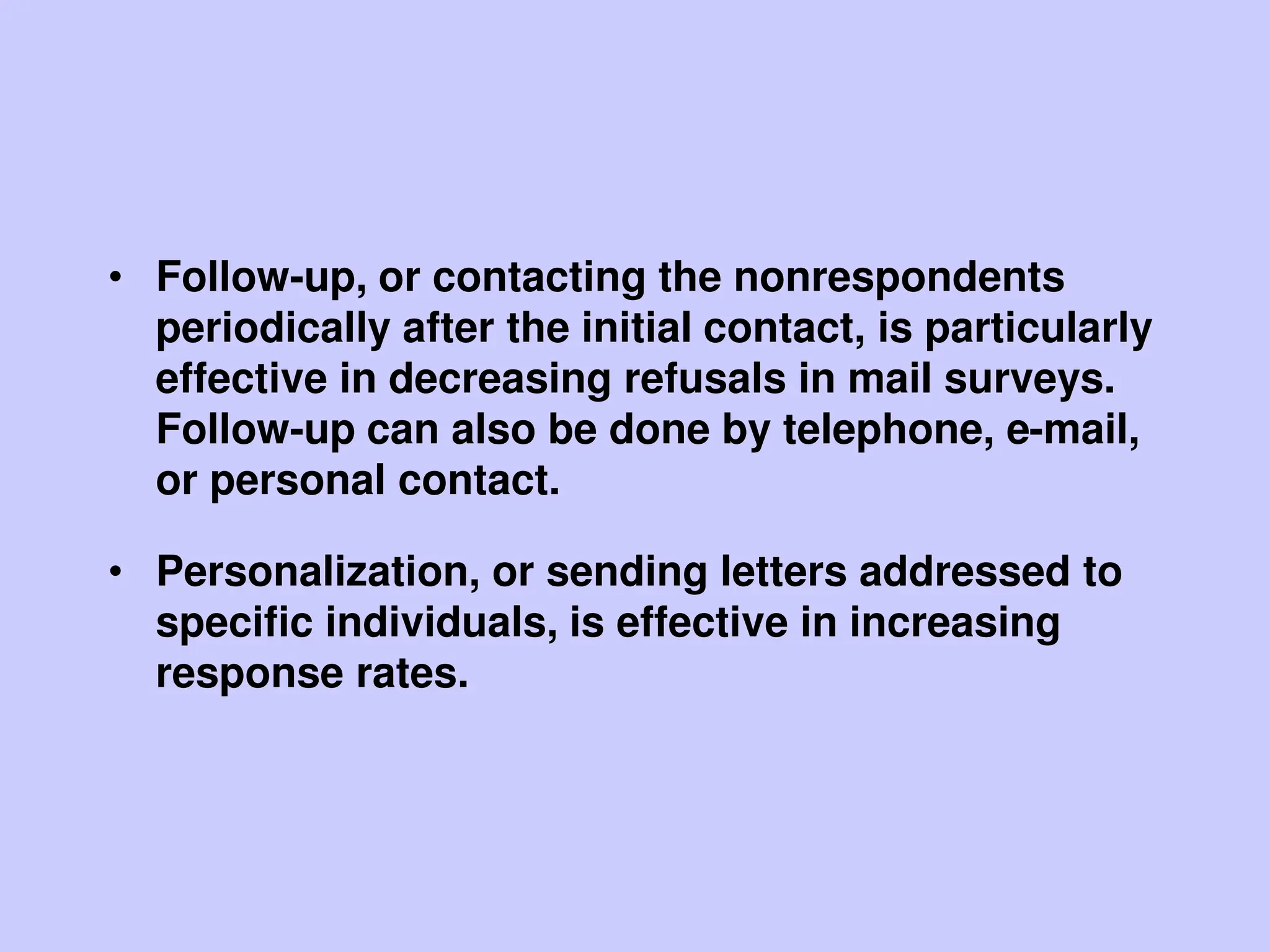 • Follow-up, or contacting the nonrespondents
periodically after the initial contact, is particularly
effective in decreasing refusals in mail surveys.
Follow-up can also be done by telephone, e-mail,
or personal contact.
• Personalization, or sending letters addressed to
specific individuals, is effective in increasing
response rates.
 