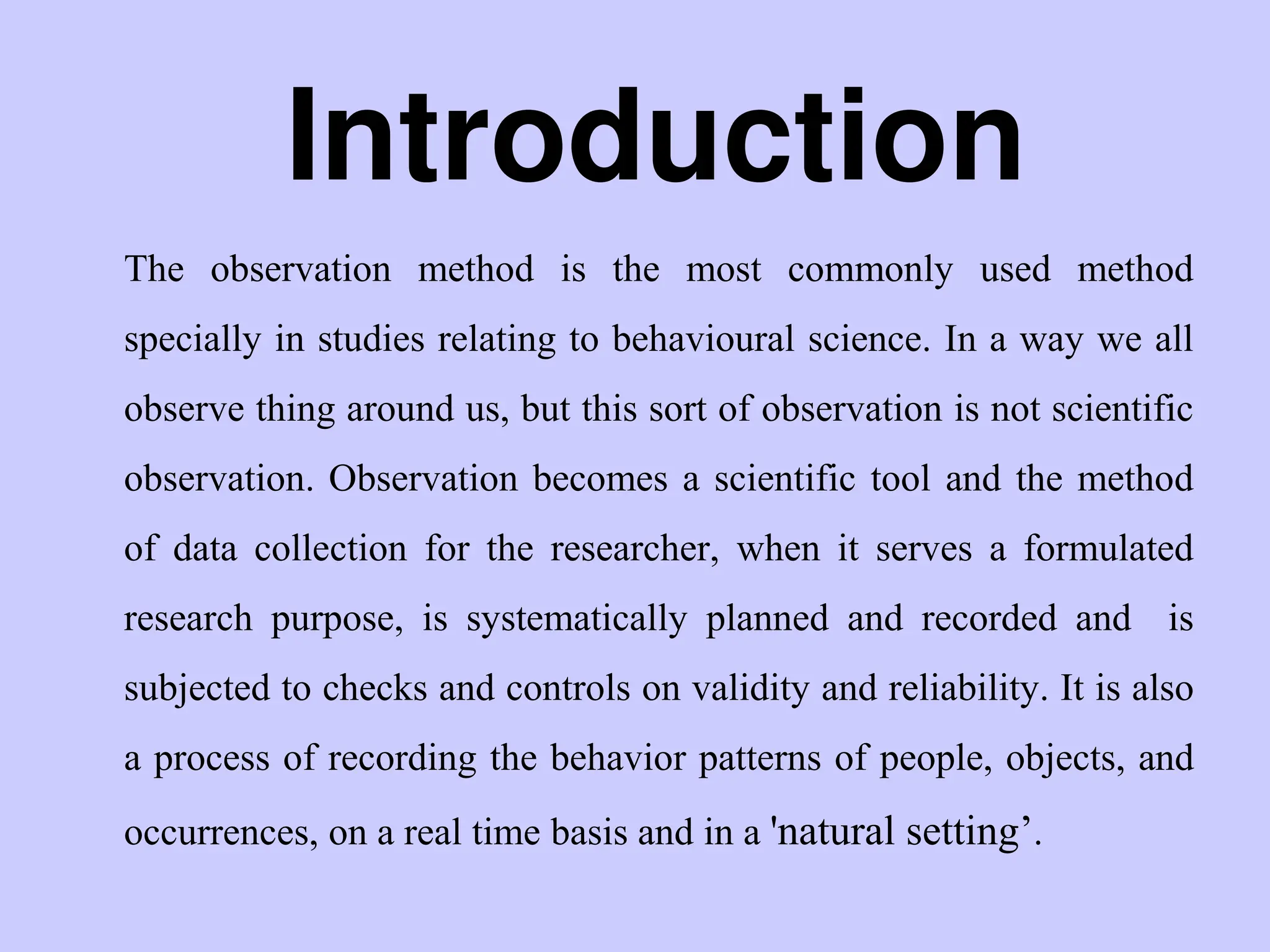 Introduction
The observation method is the most commonly used method
specially in studies relating to behavioural science. In a way we all
observe thing around us, but this sort of observation is not scientific
observation. Observation becomes a scientific tool and the method
of data collection for the researcher, when it serves a formulated
research purpose, is systematically planned and recorded and is
subjected to checks and controls on validity and reliability. It is also
a process of recording the behavior patterns of people, objects, and
occurrences, on a real time basis and in a 'natural setting‟.
 