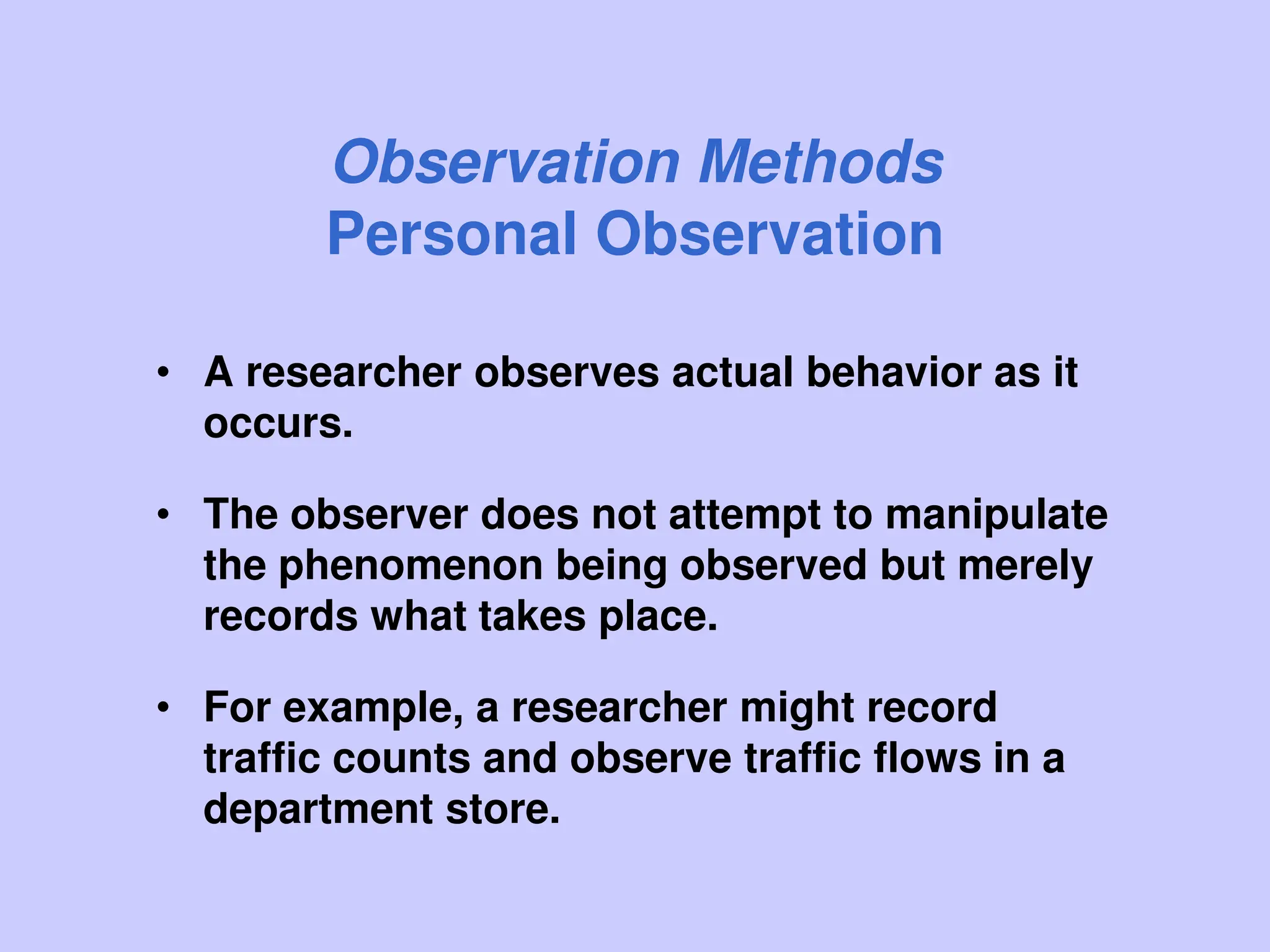 Observation Methods
Personal Observation
• A researcher observes actual behavior as it
occurs.
• The observer does not attempt to manipulate
the phenomenon being observed but merely
records what takes place.
• For example, a researcher might record
traffic counts and observe traffic flows in a
department store.
 