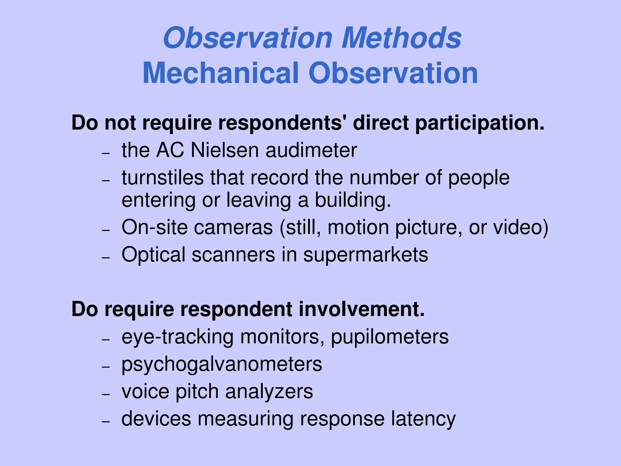 Observation Methods
Mechanical Observation
Do not require respondents' direct participation.
– the AC Nielsen audimeter
– turnstiles that record the number of people
entering or leaving a building.
– On-site cameras (still, motion picture, or video)
– Optical scanners in supermarkets
Do require respondent involvement.
– eye-tracking monitors, pupilometers
– psychogalvanometers
– voice pitch analyzers
– devices measuring response latency
 