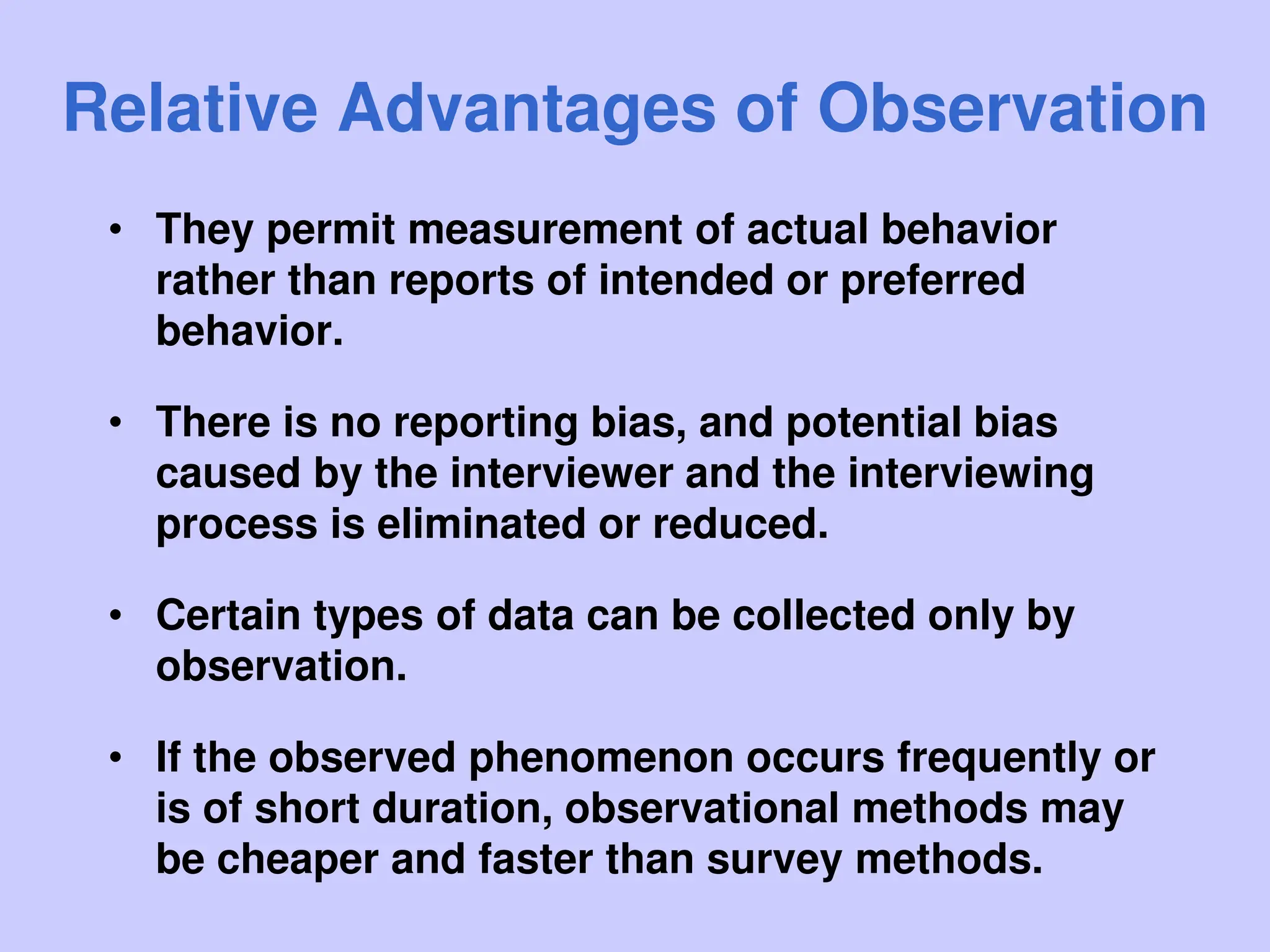 Relative Advantages of Observation
• They permit measurement of actual behavior
rather than reports of intended or preferred
behavior.
• There is no reporting bias, and potential bias
caused by the interviewer and the interviewing
process is eliminated or reduced.
• Certain types of data can be collected only by
observation.
• If the observed phenomenon occurs frequently or
is of short duration, observational methods may
be cheaper and faster than survey methods.
 