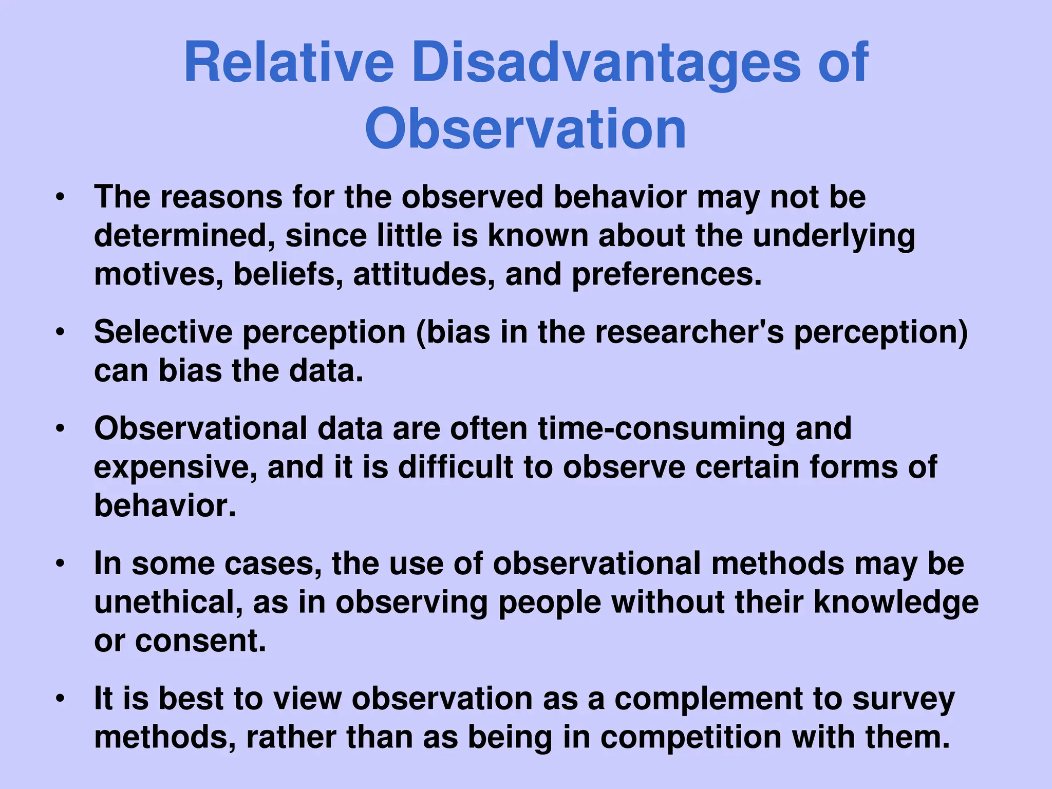 Relative Disadvantages of
Observation
• The reasons for the observed behavior may not be
determined, since little is known about the underlying
motives, beliefs, attitudes, and preferences.
• Selective perception (bias in the researcher's perception)
can bias the data.
• Observational data are often time-consuming and
expensive, and it is difficult to observe certain forms of
behavior.
• In some cases, the use of observational methods may be
unethical, as in observing people without their knowledge
or consent.
• It is best to view observation as a complement to survey
methods, rather than as being in competition with them.
 