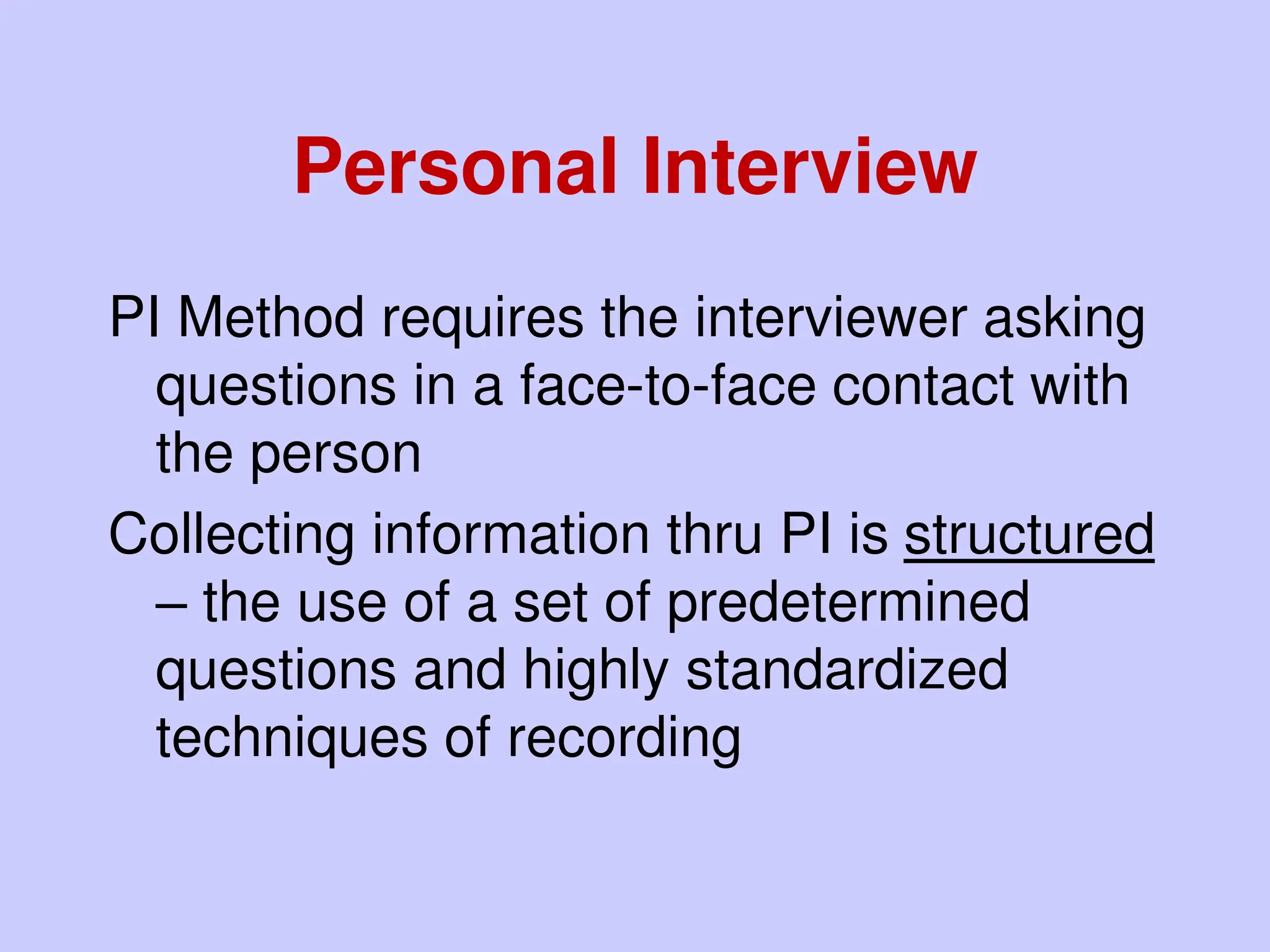 Personal Interview
PI Method requires the interviewer asking
questions in a face-to-face contact with
the person
Collecting information thru PI is structured
– the use of a set of predetermined
questions and highly standardized
techniques of recording
 