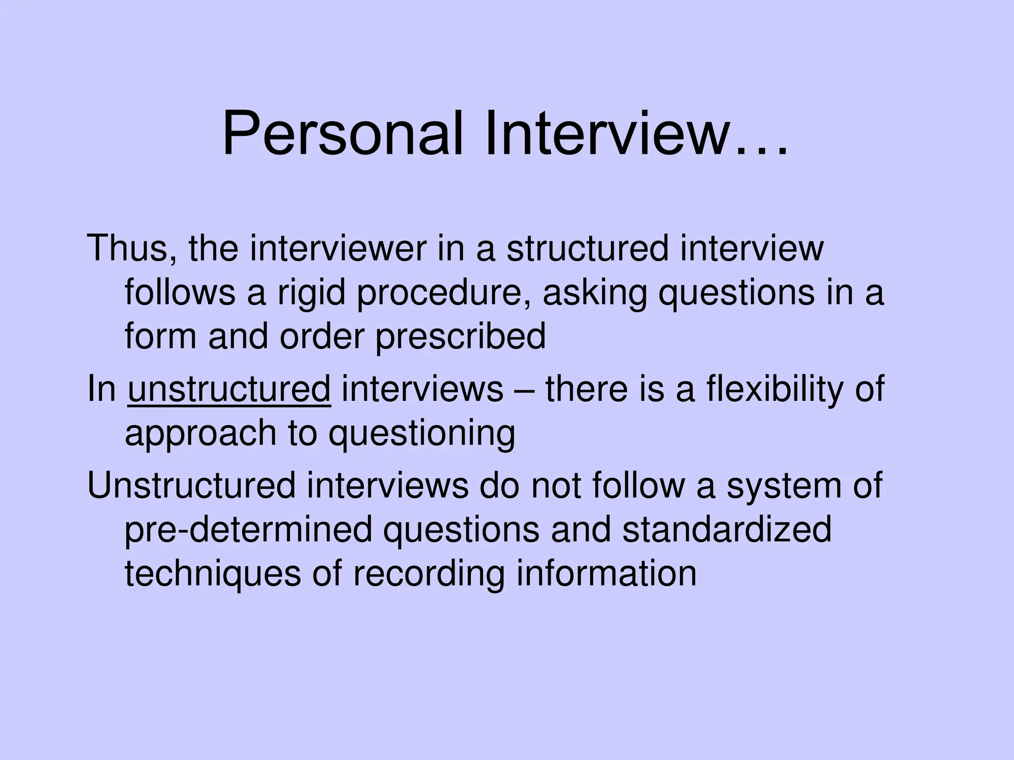 Personal Interview…
Thus, the interviewer in a structured interview
follows a rigid procedure, asking questions in a
form and order prescribed
In unstructured interviews – there is a flexibility of
approach to questioning
Unstructured interviews do not follow a system of
pre-determined questions and standardized
techniques of recording information
 