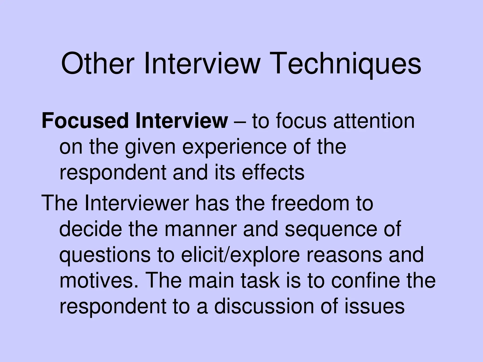 Other Interview Techniques
Focused Interview – to focus attention
on the given experience of the
respondent and its effects
The Interviewer has the freedom to
decide the manner and sequence of
questions to elicit/explore reasons and
motives. The main task is to confine the
respondent to a discussion of issues
 