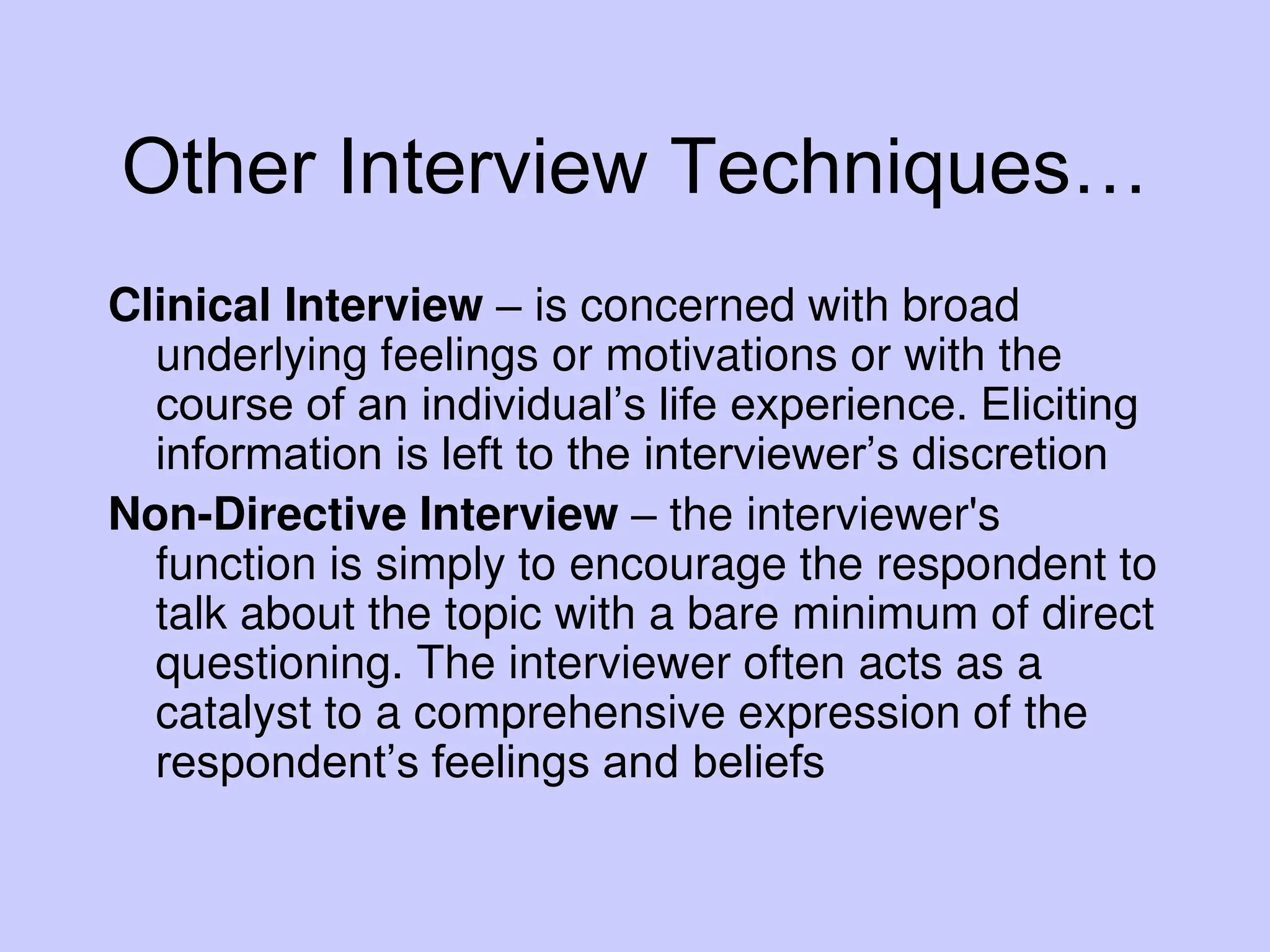 Other Interview Techniques…
Clinical Interview – is concerned with broad
underlying feelings or motivations or with the
course of an individual’s life experience. Eliciting
information is left to the interviewer’s discretion
Non-Directive Interview – the interviewer's
function is simply to encourage the respondent to
talk about the topic with a bare minimum of direct
questioning. The interviewer often acts as a
catalyst to a comprehensive expression of the
respondent’s feelings and beliefs
 