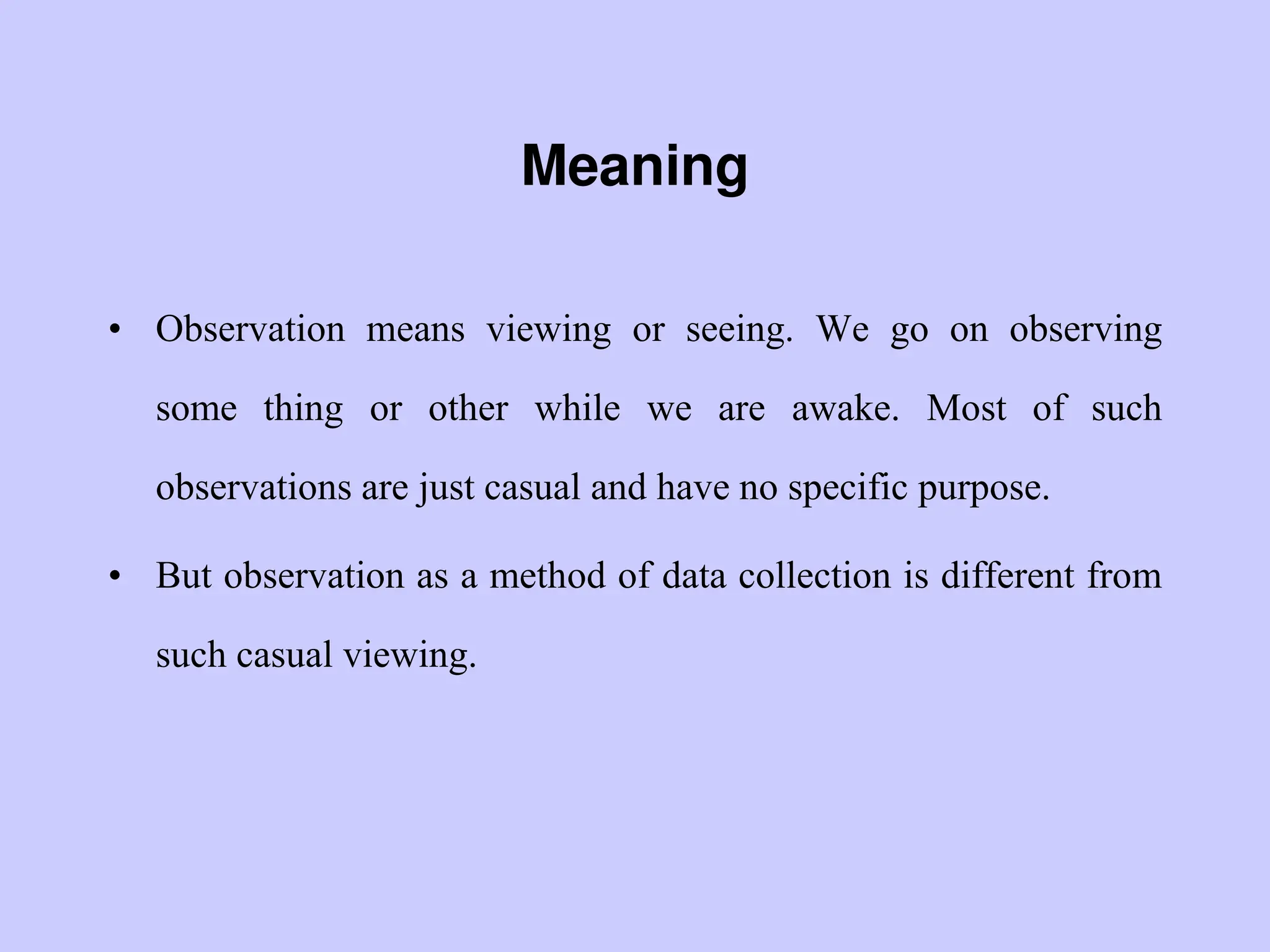 Meaning
• Observation means viewing or seeing. We go on observing
some thing or other while we are awake. Most of such
observations are just casual and have no specific purpose.
• But observation as a method of data collection is different from
such casual viewing.
 