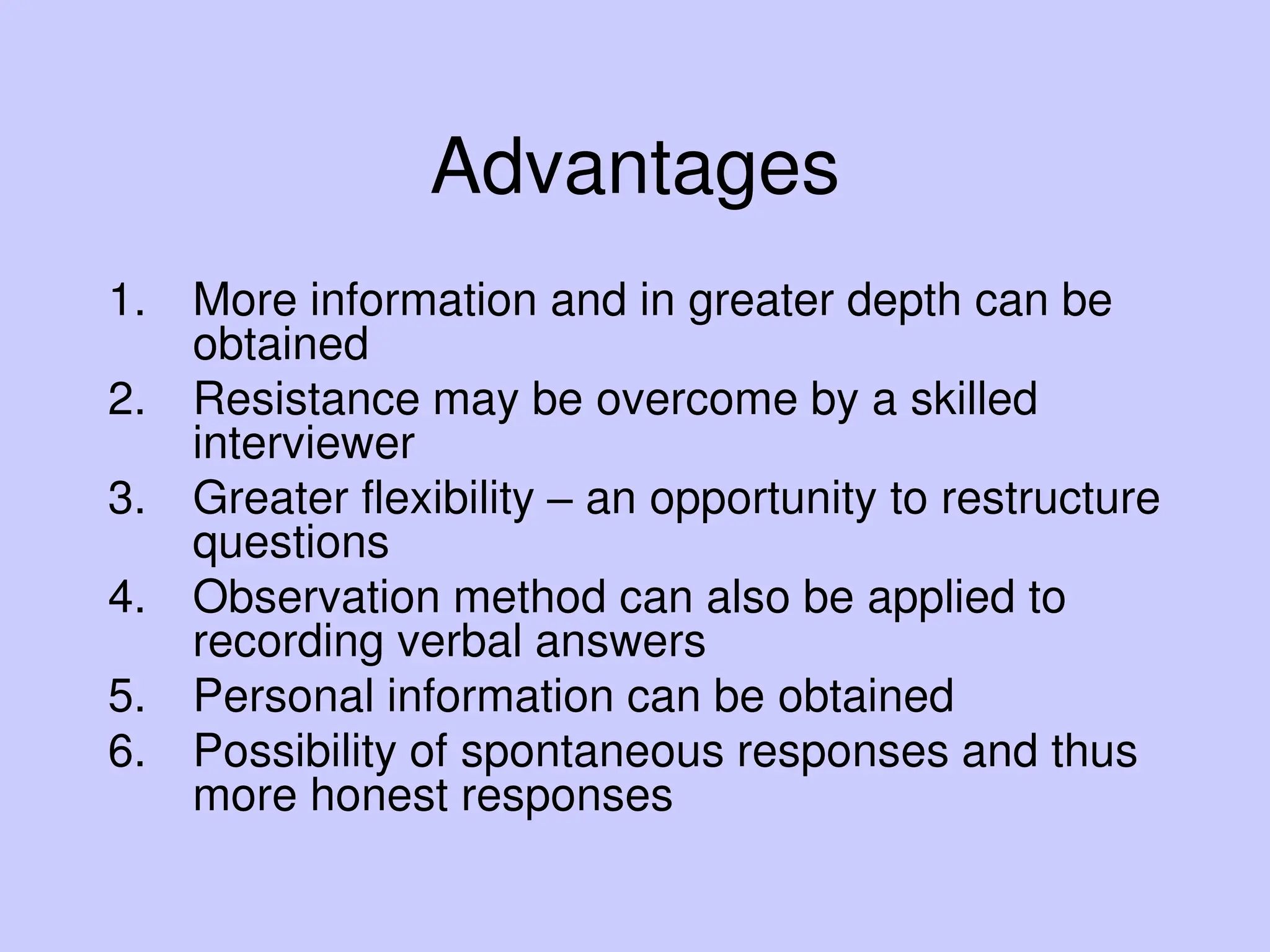 Advantages
1. More information and in greater depth can be
obtained
2. Resistance may be overcome by a skilled
interviewer
3. Greater flexibility – an opportunity to restructure
questions
4. Observation method can also be applied to
recording verbal answers
5. Personal information can be obtained
6. Possibility of spontaneous responses and thus
more honest responses
 