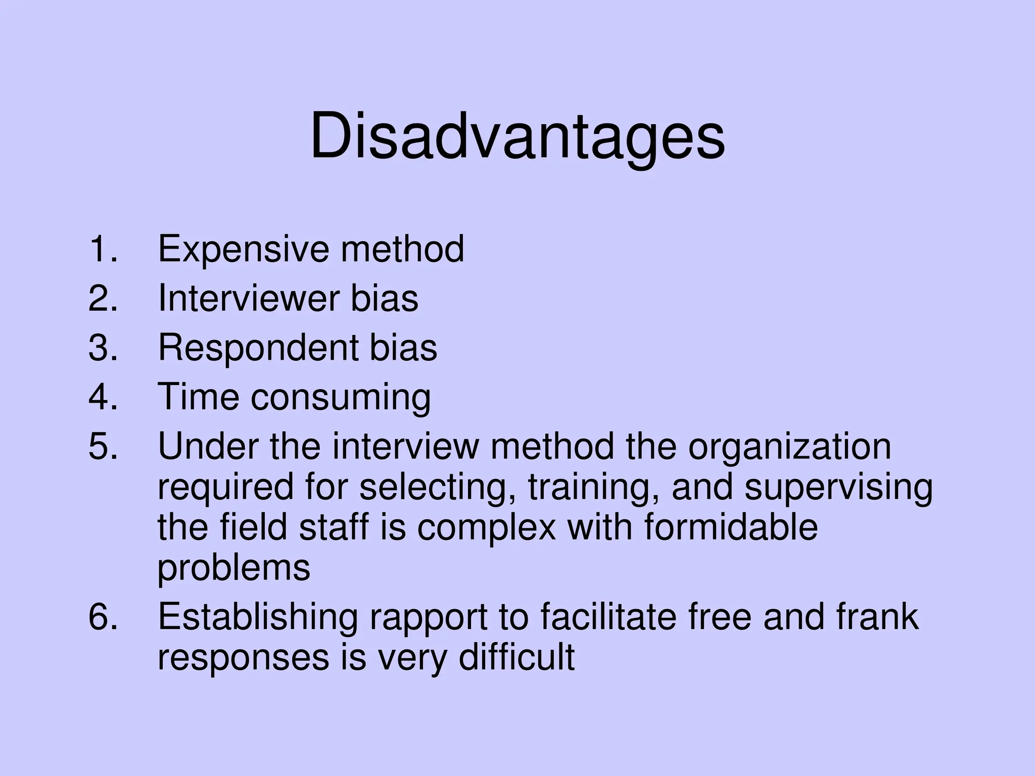 Disadvantages
1. Expensive method
2. Interviewer bias
3. Respondent bias
4. Time consuming
5. Under the interview method the organization
required for selecting, training, and supervising
the field staff is complex with formidable
problems
6. Establishing rapport to facilitate free and frank
responses is very difficult
 