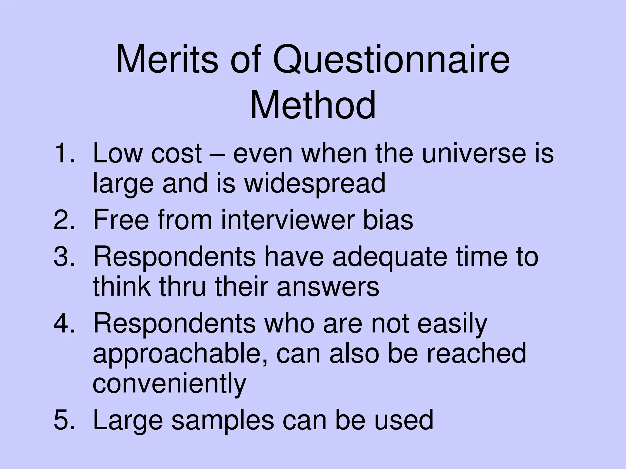 Merits of Questionnaire
Method
1. Low cost – even when the universe is
large and is widespread
2. Free from interviewer bias
3. Respondents have adequate time to
think thru their answers
4. Respondents who are not easily
approachable, can also be reached
conveniently
5. Large samples can be used
 