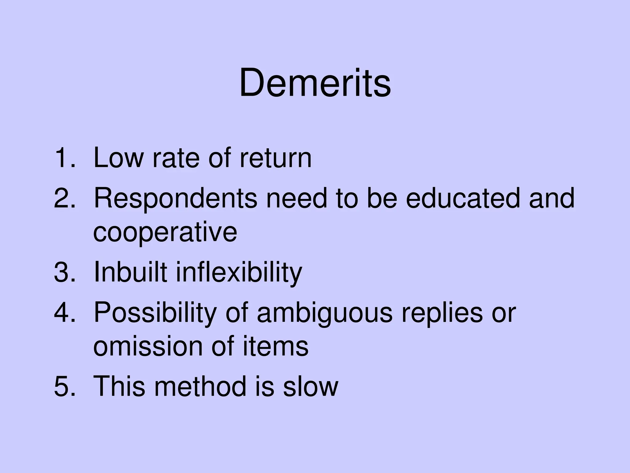 Demerits
1. Low rate of return
2. Respondents need to be educated and
cooperative
3. Inbuilt inflexibility
4. Possibility of ambiguous replies or
omission of items
5. This method is slow
 