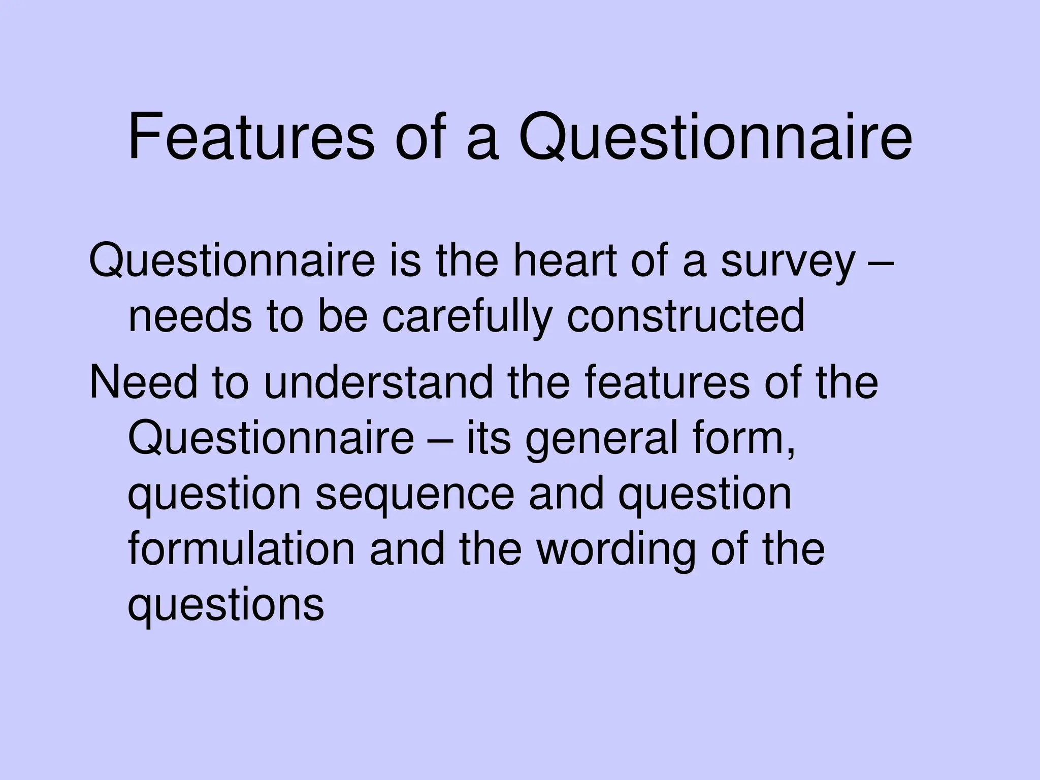Features of a Questionnaire
Questionnaire is the heart of a survey –
needs to be carefully constructed
Need to understand the features of the
Questionnaire – its general form,
question sequence and question
formulation and the wording of the
questions
 