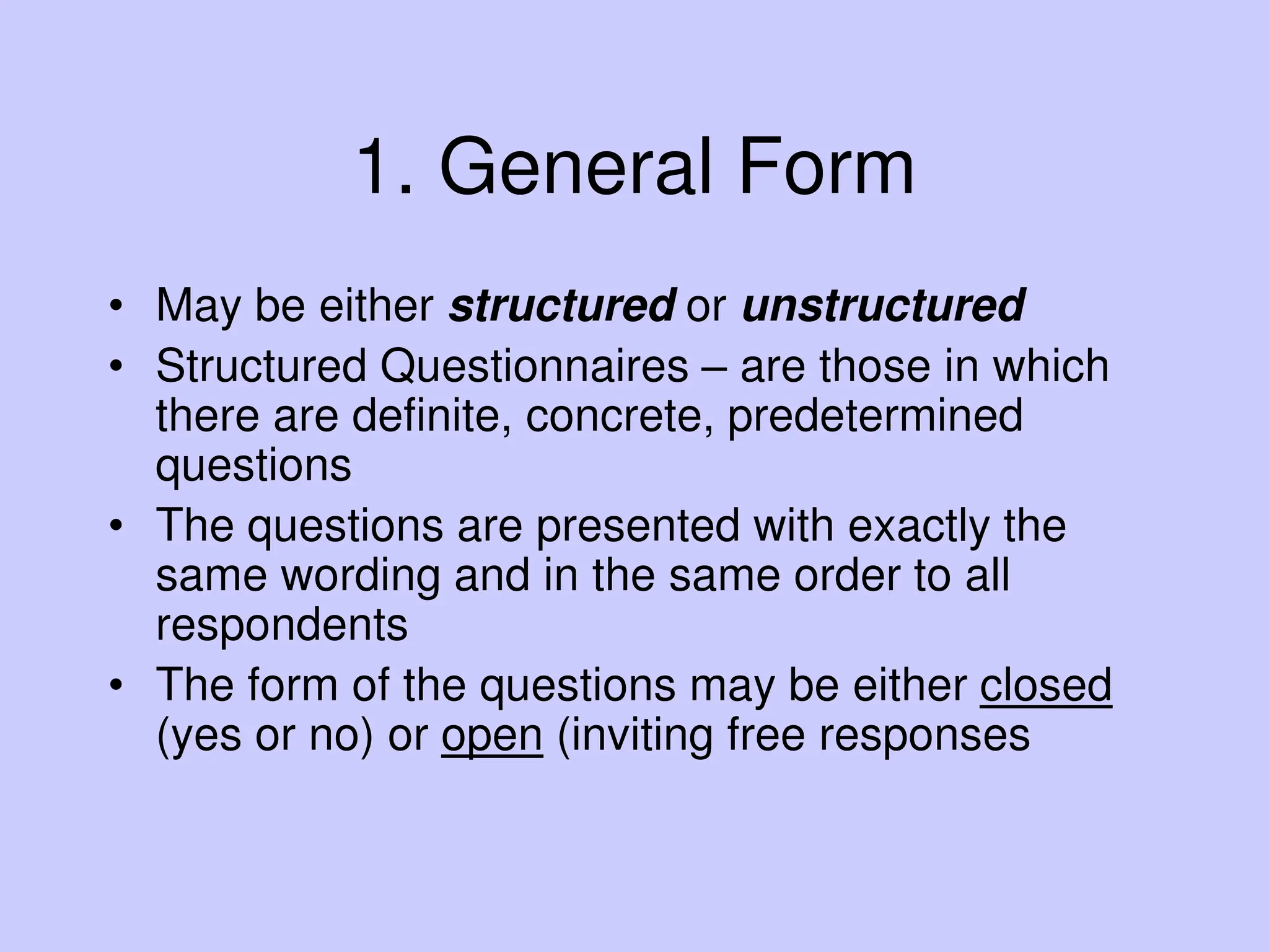 1. General Form
• May be either structured or unstructured
• Structured Questionnaires – are those in which
there are definite, concrete, predetermined
questions
• The questions are presented with exactly the
same wording and in the same order to all
respondents
• The form of the questions may be either closed
(yes or no) or open (inviting free responses
 