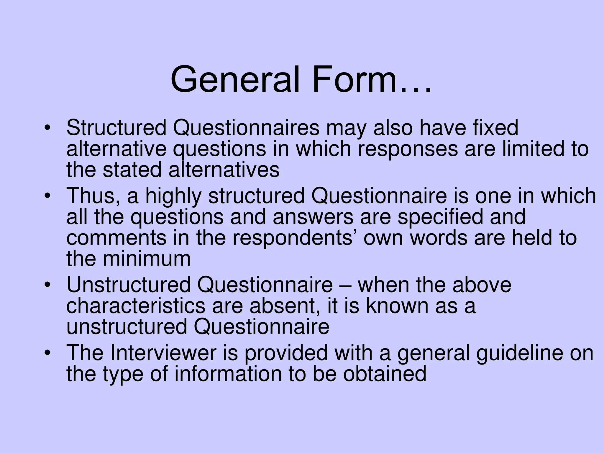 General Form…
• Structured Questionnaires may also have fixed
alternative questions in which responses are limited to
the stated alternatives
• Thus, a highly structured Questionnaire is one in which
all the questions and answers are specified and
comments in the respondents’ own words are held to
the minimum
• Unstructured Questionnaire – when the above
characteristics are absent, it is known as a
unstructured Questionnaire
• The Interviewer is provided with a general guideline on
the type of information to be obtained
 