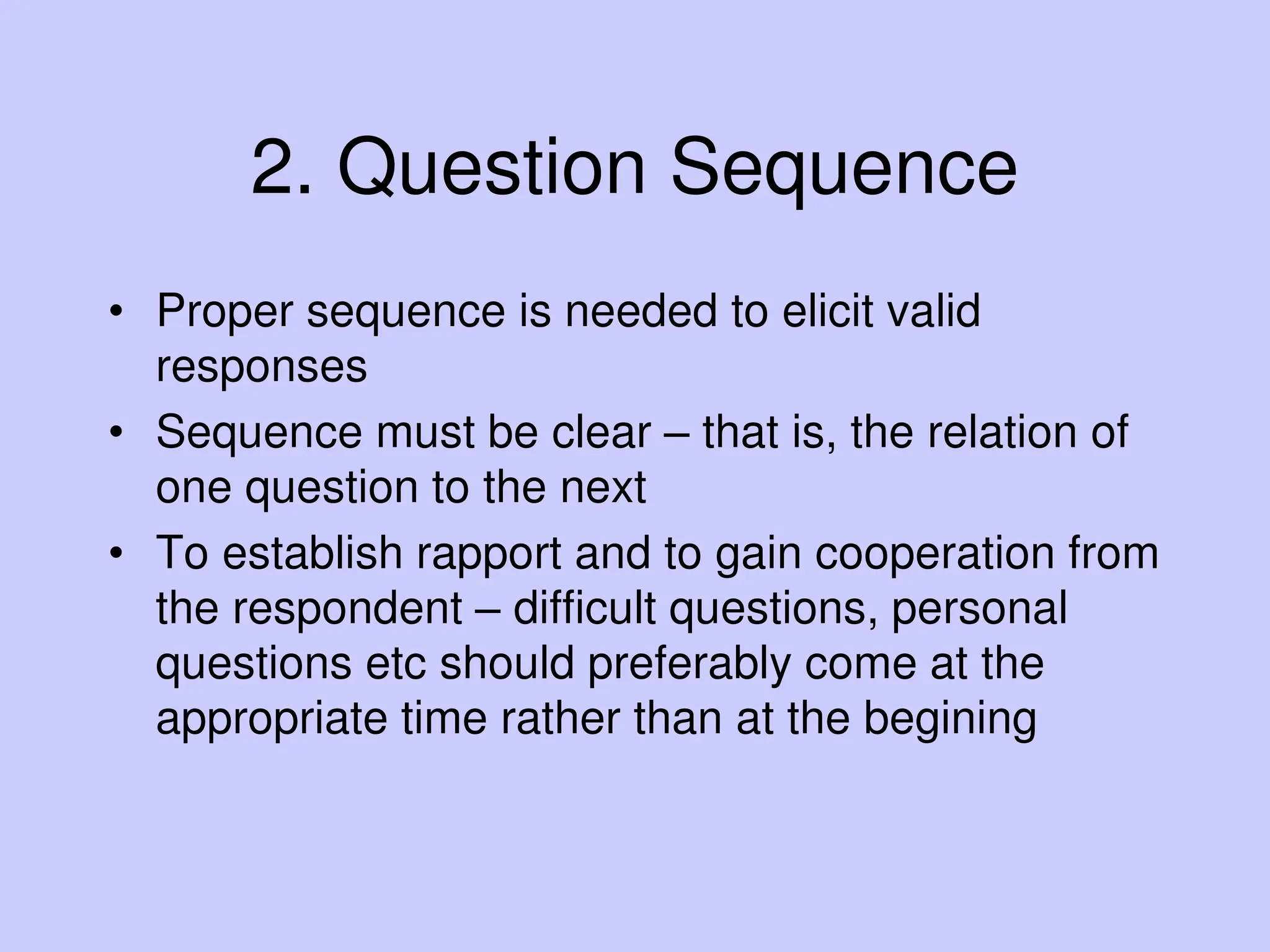 2. Question Sequence
• Proper sequence is needed to elicit valid
responses
• Sequence must be clear – that is, the relation of
one question to the next
• To establish rapport and to gain cooperation from
the respondent – difficult questions, personal
questions etc should preferably come at the
appropriate time rather than at the begining
 