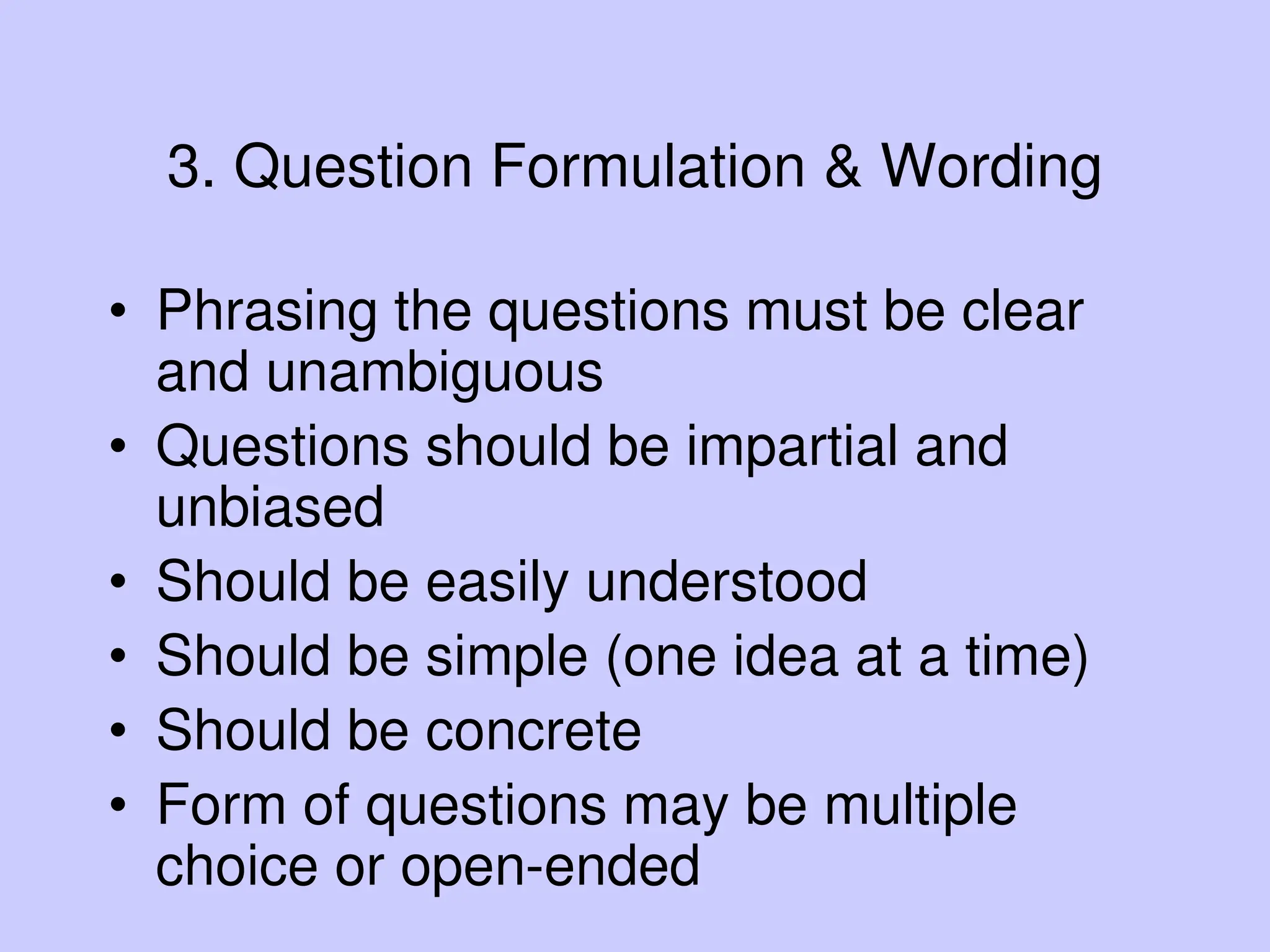 3. Question Formulation & Wording
• Phrasing the questions must be clear
and unambiguous
• Questions should be impartial and
unbiased
• Should be easily understood
• Should be simple (one idea at a time)
• Should be concrete
• Form of questions may be multiple
choice or open-ended
 