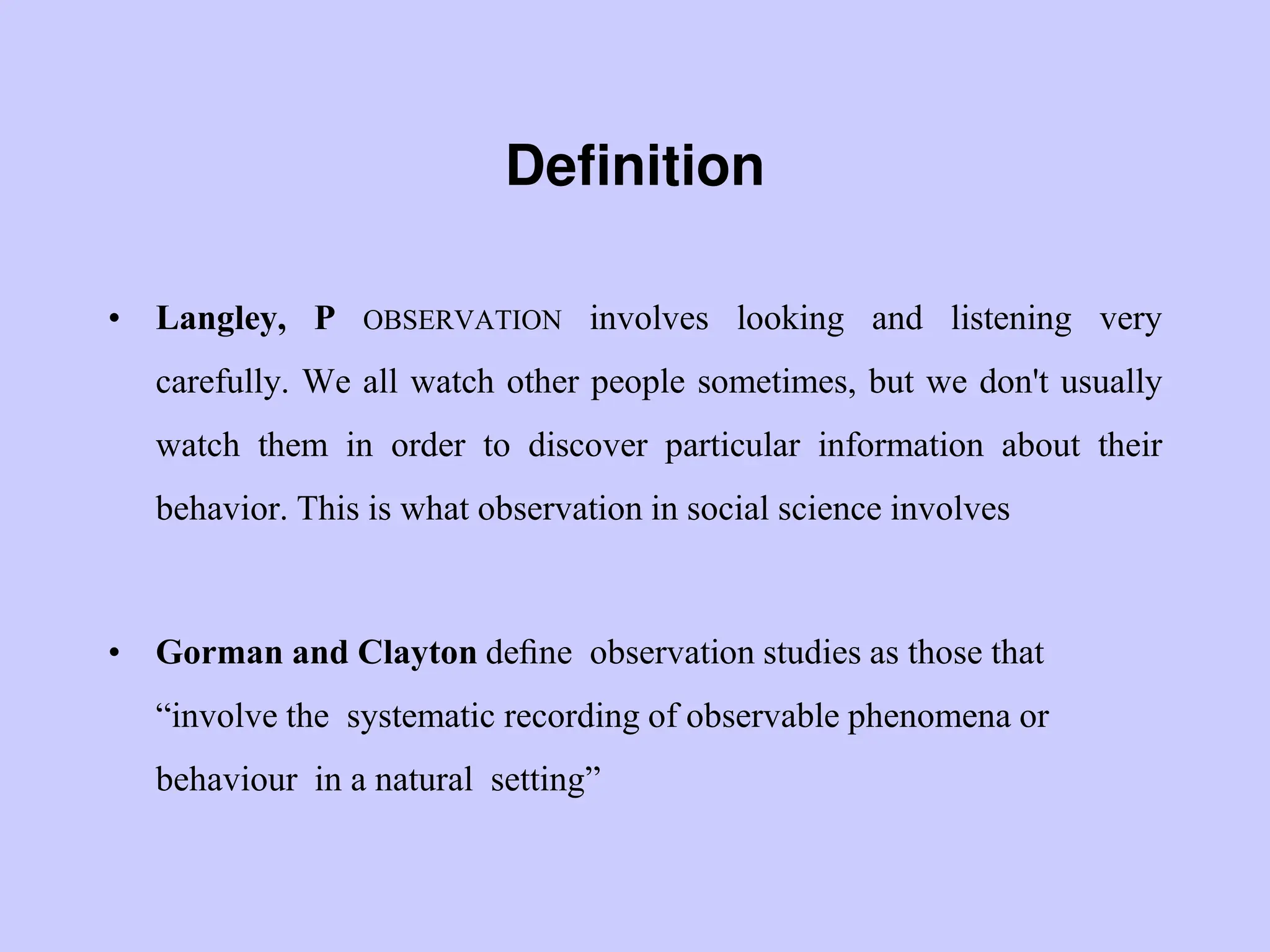 Definition
• Langley, P OBSERVATION involves looking and listening very
carefully. We all watch other people sometimes, but we don't usually
watch them in order to discover particular information about their
behavior. This is what observation in social science involves
• Gorman and Clayton deﬁne observation studies as those that
“involve the systematic recording of observable phenomena or
behaviour in a natural setting”
 