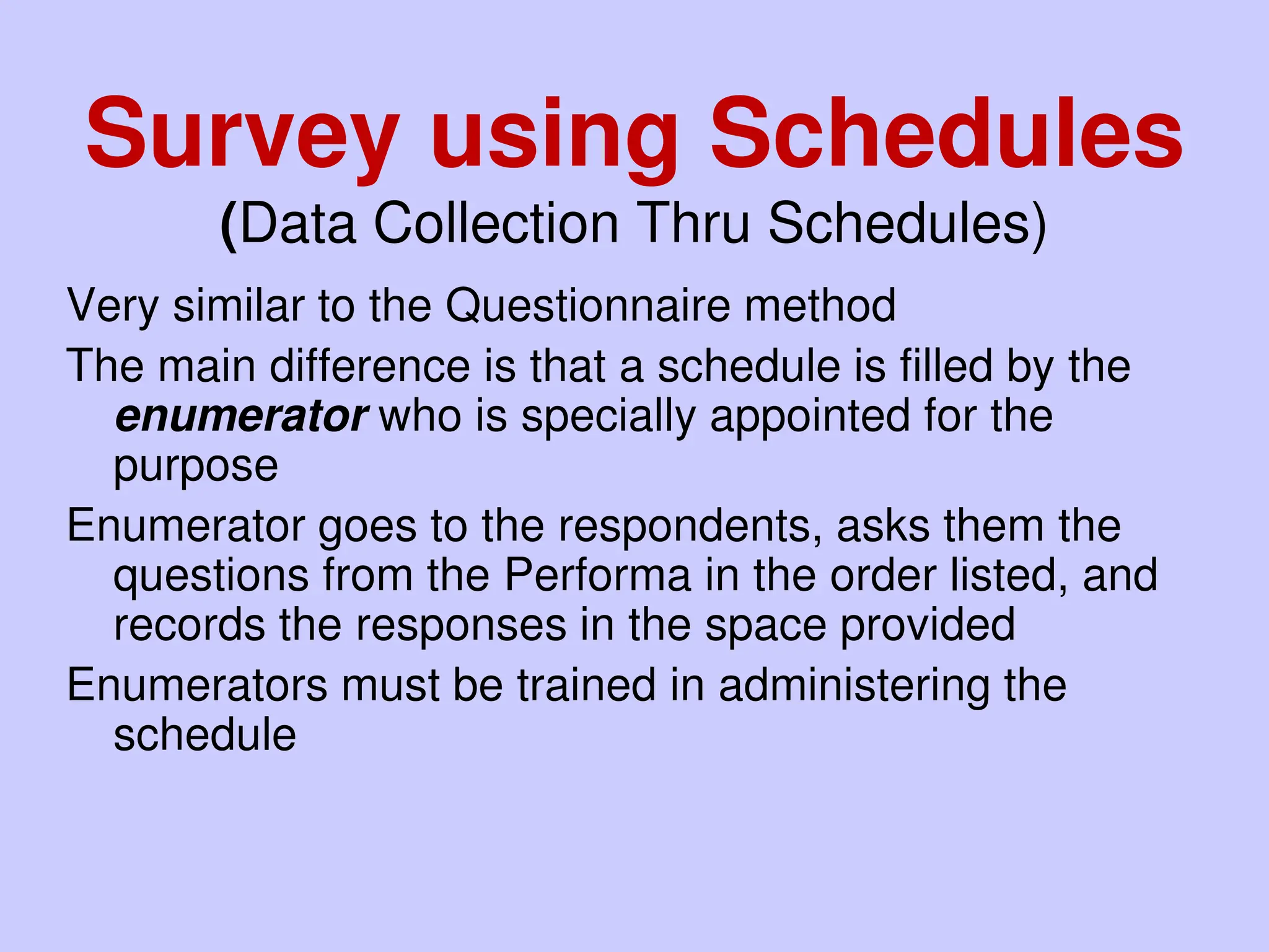 Very similar to the Questionnaire method
The main difference is that a schedule is filled by the
enumerator who is specially appointed for the
purpose
Enumerator goes to the respondents, asks them the
questions from the Performa in the order listed, and
records the responses in the space provided
Enumerators must be trained in administering the
schedule
Survey using Schedules
(Data Collection Thru Schedules)
 