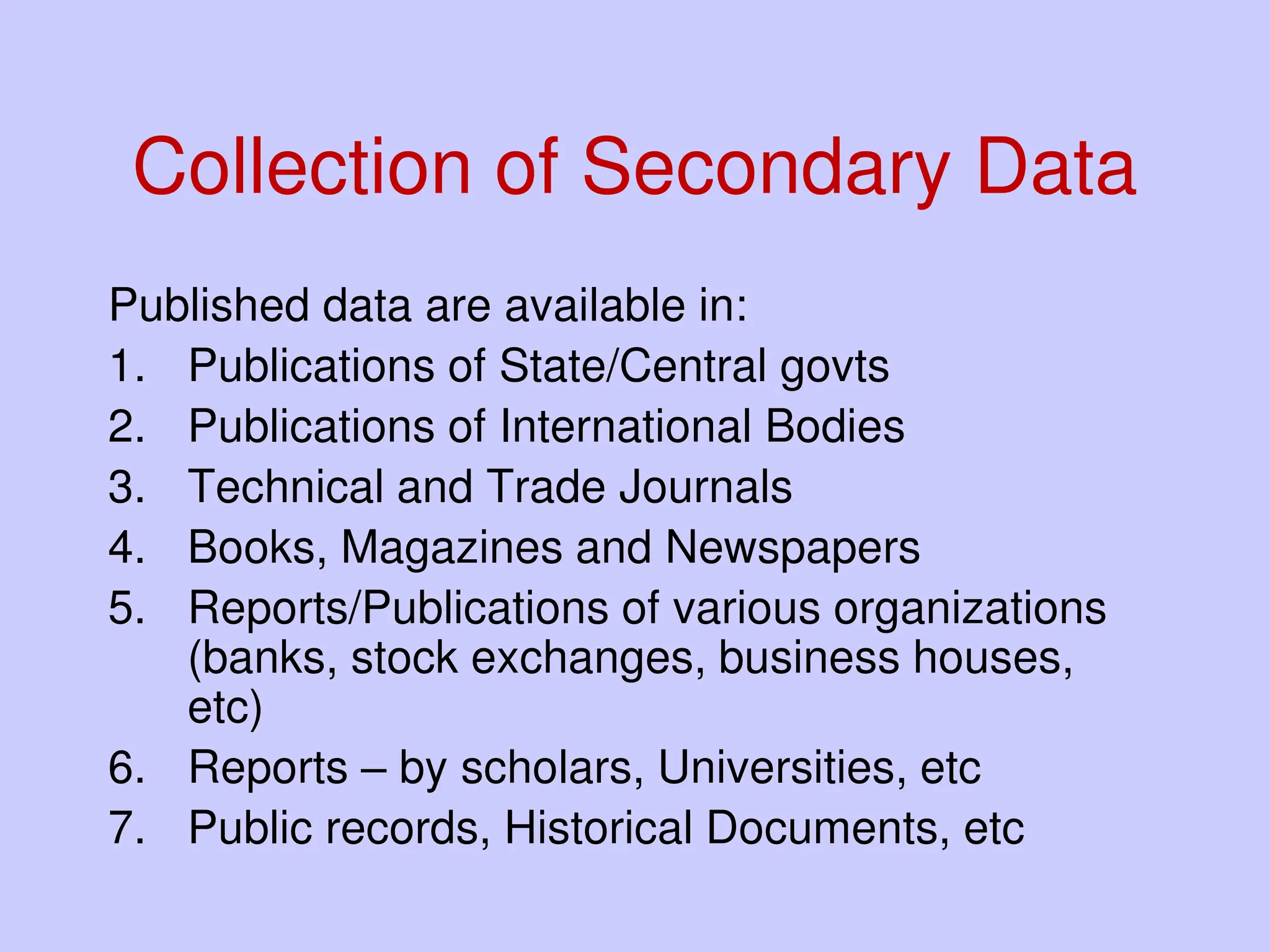 Collection of Secondary Data
Published data are available in:
1. Publications of State/Central govts
2. Publications of International Bodies
3. Technical and Trade Journals
4. Books, Magazines and Newspapers
5. Reports/Publications of various organizations
(banks, stock exchanges, business houses,
etc)
6. Reports – by scholars, Universities, etc
7. Public records, Historical Documents, etc
 