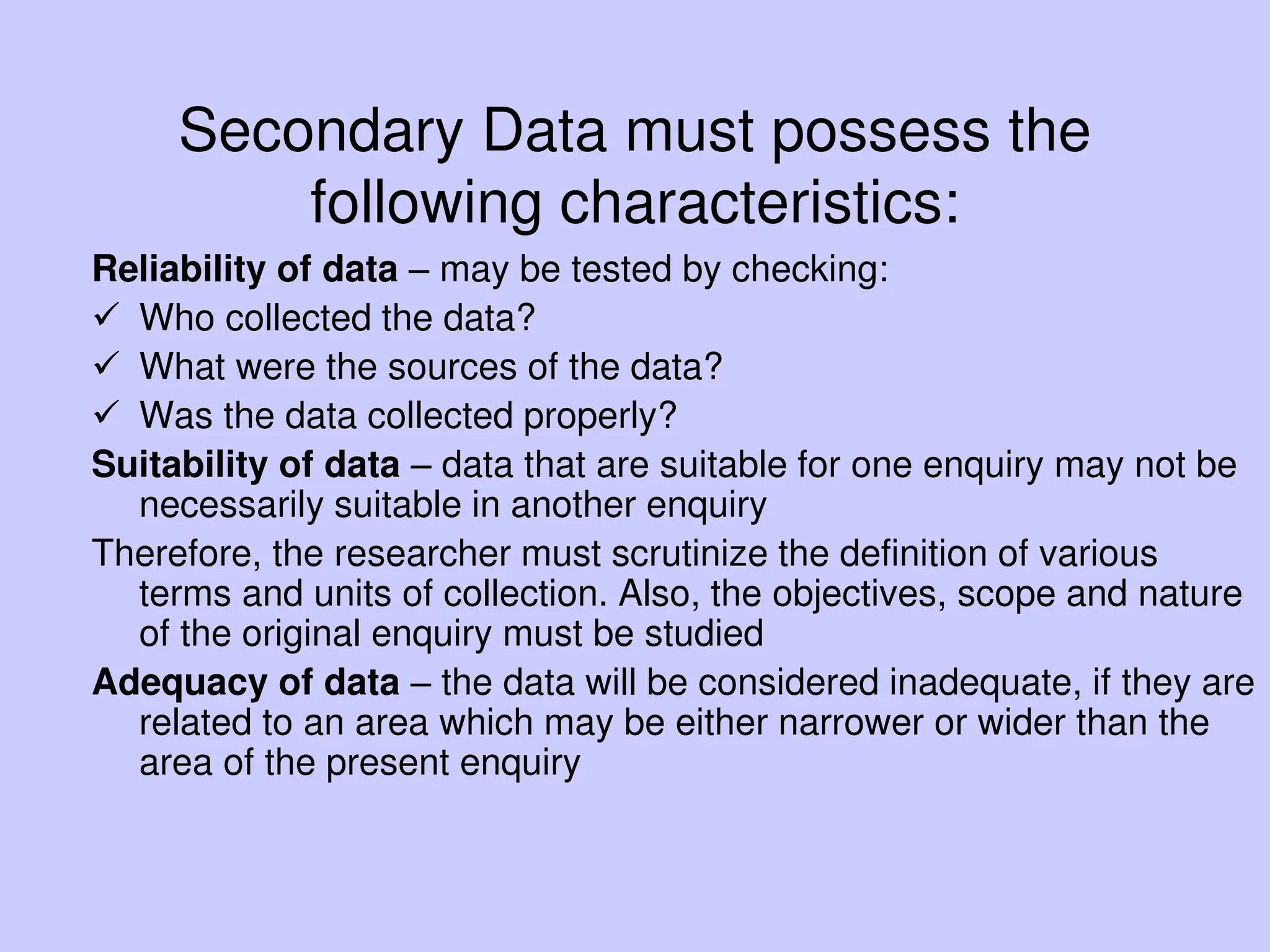 Secondary Data must possess the
following characteristics:
Reliability of data – may be tested by checking:
 Who collected the data?
 What were the sources of the data?
 Was the data collected properly?
Suitability of data – data that are suitable for one enquiry may not be
necessarily suitable in another enquiry
Therefore, the researcher must scrutinize the definition of various
terms and units of collection. Also, the objectives, scope and nature
of the original enquiry must be studied
Adequacy of data – the data will be considered inadequate, if they are
related to an area which may be either narrower or wider than the
area of the present enquiry
 